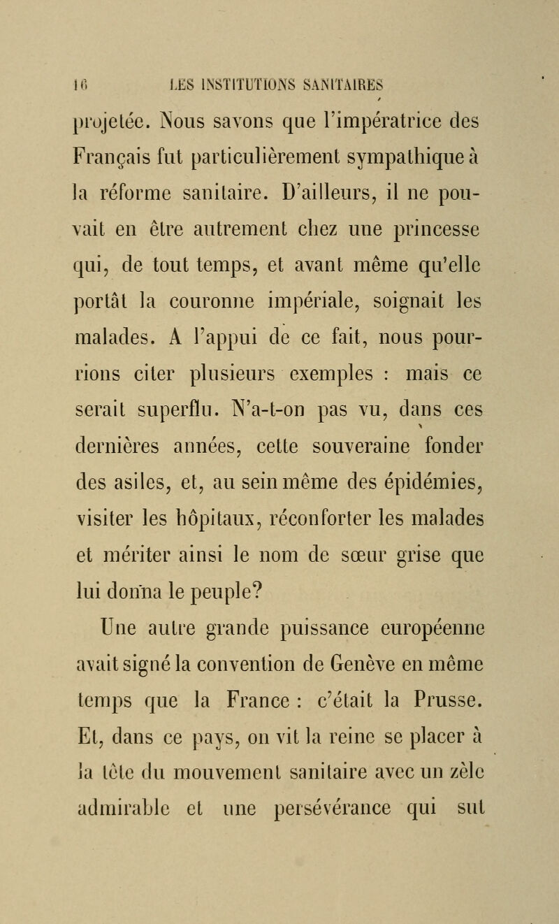 projetée. Nous savons que l'impératrice des Français fut particulièrement sympathique à la réforme sanitaire. D'ailleurs, il ne pou- vait en être autrement chez une princesse qui, de tout temps, et avant même qu'elle portât la couronne impériale, soignait les malades. A l'appui de ce fait, nous pour- rions citer plusieurs exemples : mais ce serait superflu. N'a-t-on pas vu, dans ces dernières années, cette souveraine fonder des asiles, et, au sein même des épidémies, visiter les hôpitaux, réconforter les malades et mériter ainsi le nom de sœur grise que lui donna le peuple? Une autre grande puissance européenne a\ait signé la convention de Genève en même temps que la France : c'était la Prusse. Et, dans ce pays, on vit la reine se placer à la tête du mouvement sanitaire avec un zèle admirable et une persévérance qui sut