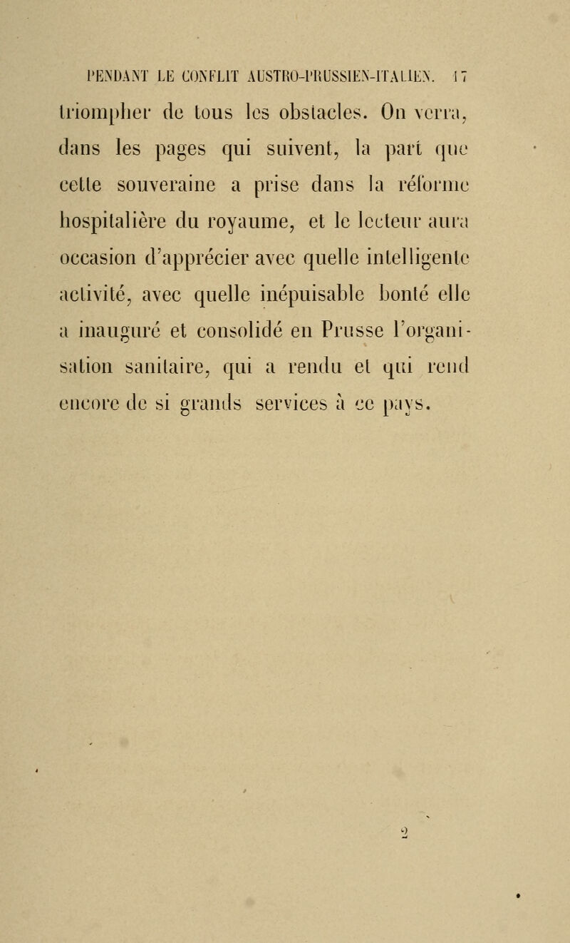 li'iompliei* de tous les obslacles. On verra, dans les pages qui suivent, la part que eette souveraine a prise dans la réforme hospitalière du royaume, et le lecteur aura occasion d'apprécier avec quelle intelligente activité, avec quelle inépuisable bonté elle a inauguré et consolidé en Prusse l'organi- sation sanitaire, qui a rendu el qui rend encore de si grands services à ce pays.