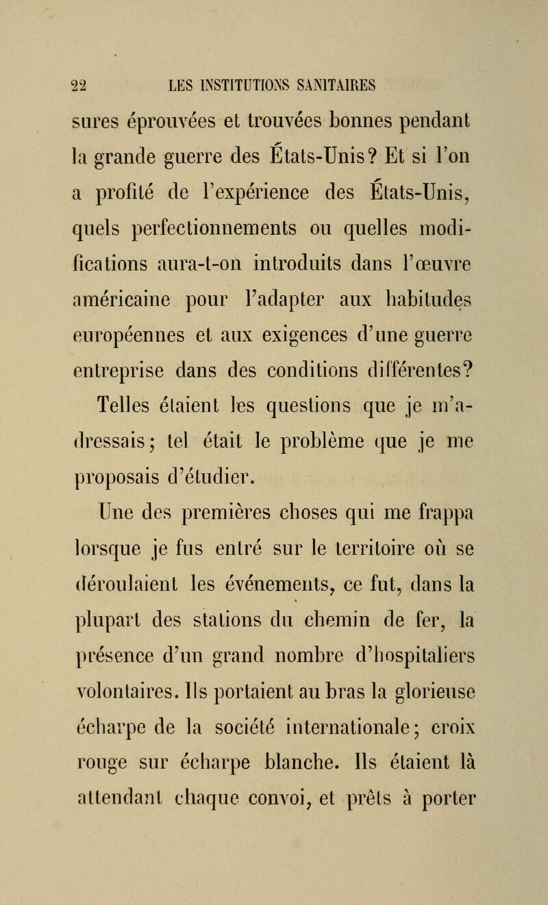 sures éprouvées et trouvées bonnes pendant la grande guerre des États-Unis? Et si l'on a profilé de l'expérience des Etats-Unis, quels perfectionnements ou quelles modi- fications aura-t-on introduits dans l'œuvre américaine pour Fadapter aux habitudes européennes et aux exigences d'une guerre entreprise dans des conditions différentes? Telles étaient les questions que je m'a- dressais; tel était le problème que je me proposais d'étudier. Une des premières choses qui me frappa lorsque je fus entré sur le territoire où se déroulaient les événements, ce fut, dans la plupart des stations du chemin de fer, la présence d'un grand nombre d'hospitaliers volontaires. Ils portaient au bras la glorieuse écharpe de la société internationale; croix rouge sur écharpe blanche. Ils étaient là attendant chaque convoi, et prêts à porter