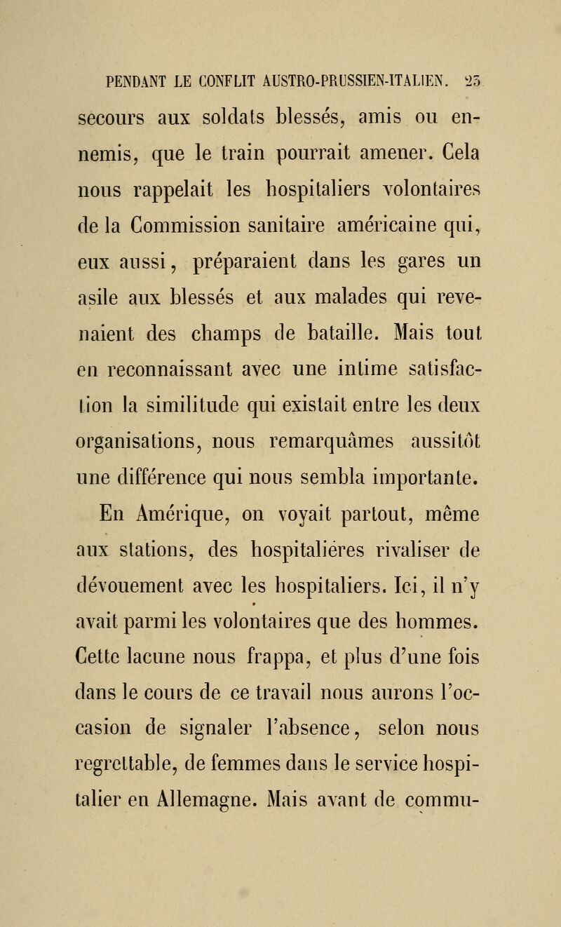 secours aux soldats blessés, amis ou en- nemis, que le train pourrait amener. Cela nous rappelait les hospitaliers volontaires de la Commission sanitaire américaine qui, eux aussi, préparaient dans les gares un asile aux blessés et aux malades qui reve- naient des champs de bataille. Mais tout en reconnaissant avec une intime satisfac- tion la similitude qui existait entre les deux organisations, nous remarquâmes aussitôt une différence qui nous sembla importante. En Amérique, on voyait partout, même aux stations, des hospitalières rivahser de dévouement avec les hospitaliers. Ici, il n'y avait parmi les volontaires que des hommes. Cette lacune nous frappa, et plus d'une fois dans le cours de ce travail nous aurons l'oc- casion de signaler l'absence, selon nous regrettable, de femmes dans le service hospi- talier en Allemagne. Mais avant de commu-