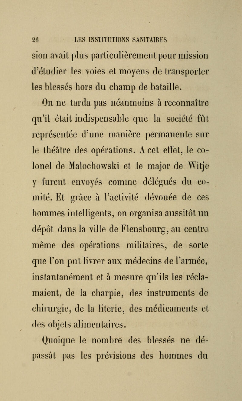 sion avait plus particulièrement pour mission d'étudier les voies et moyens de transporter les blessés hors du champ de bataille. On ne tarda pas néanmoins à reconnaître qu'il était indispensable que la société fût représentée d'une manière permanente sur le théâtre des opérations. A cet effet, le co- lonel de Malochowski et le major de Witje y furent envoyés comme délégués du co- mité. Et grâce à l'activité dévouée de ces hommes intelligents, on organisa aussitôt un dépôt dans la ville de Flensbourg, au centre même des opérations militaires, de sorte que l'on put hvrer aux médecins de l'armée, instantanément et à mesure qu'ils les récla- maient, de la charpie, des instruments de chirurgie, de la literie, des médicaments et des objets alimentaires. Quoique le nombre des blessés ne dé- passât pas les prévisions des hommes du