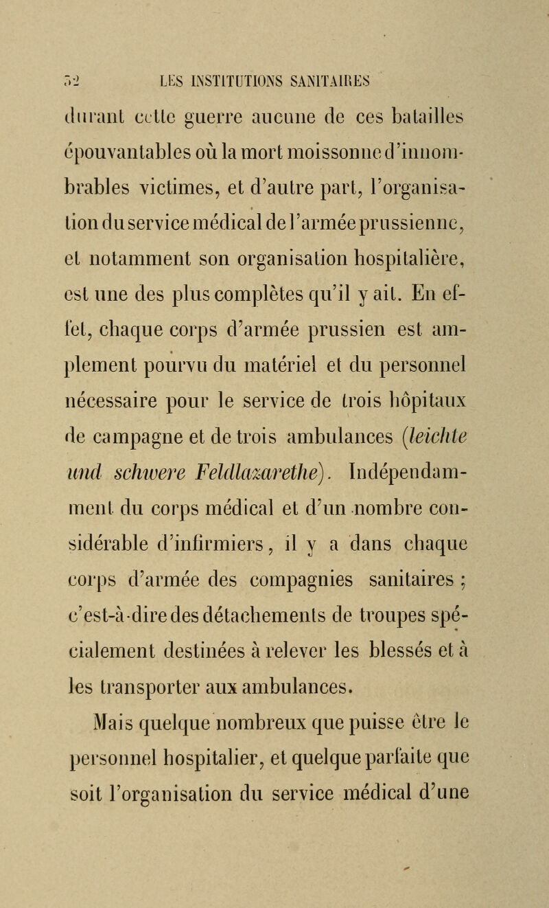 (liiraiiL celle guerre aucune de ces batailles épouvantables où la mort moissonne d'innom- brables victimes, et d'autre part, l'organisa- lion du service médical de l'armée prussienne, et notamment son organisation hospitalière, est une des plus complètes qu'il y ail. En ef- fet, chaque corps d'armée prussien est am- plement pourvu du matériel et du personnel nécessaire pour le service de trois hôpitaux de campagne et de trois ambulances (leichte und schwere Feldlazarethe). Indépendam- ment du corps médical et d'un nombre con- sidérable d'infirmiers, il y a dans chaque corps d'armée des compagnies sanitaires ; c'est-à-dire des détachements de troupes spé- cialement destinées à relever les blessés et à ks transporter aux ambulances. Mais quelque nombreux que puisse être le personnel hospitalier, et quelque parfaite que soit l'organisation du service médical d'une