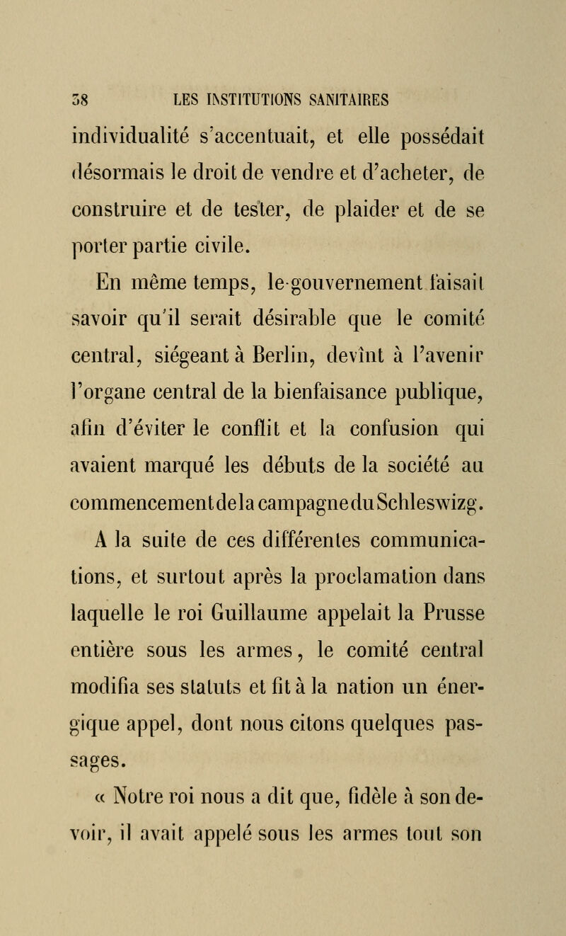 individualité s'accentuait, et elle possédait désormais le droit de vendre et d'acheter, de construire et de tester, de plaider et de se porter partie civile. En même temps, le-gouvernement faisait savoir qu'il serait désirable que le comité central, siégeant à Berlin, devînt à l'avenir l'organe central de la bienfaisance publique, afin d'éviter le conflit et la confusion qui avaient marqué les débuts de la société au commencementdelacampagneduSchleswizg. A la suite de ces différentes communica- tions, et surtout après la proclamation dans laquelle le roi Guillaume appelait la Prusse entière sous les armes, le comité central modifia ses statuts et fit à la nation un éner- gique appel, dont nous citons quelques pas- sages. « Notre roi nous a dit que, fidèle à son de- voir, il avait appelé sous les armes tout son