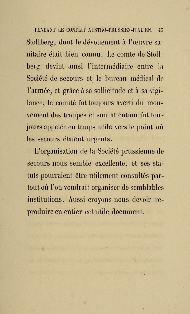 Stollbergj dont le dévouement à l'œuvre sa- nitaire élaiL bien connu. Le comte de Stoll- berg devint ainsi l'intermédiaire entre la Société de secours et le bureau médical de l'armée^ et grâce à sa sollicitude et à sa vigi- lance, le comité fut toujours averti du mou- vement des troupes et son attention fut tou- jours appelée en temps utile vers le point où les secours étaient urgents. L'organisation de la Société prussienne de secours nous semble excellente, et ses sta- tuts pourraient être utilement consultés par- tout où Fon voudrait organiser de semblables institutions. Aussi croyons-nous devoir re- produire en entier cet utile document.