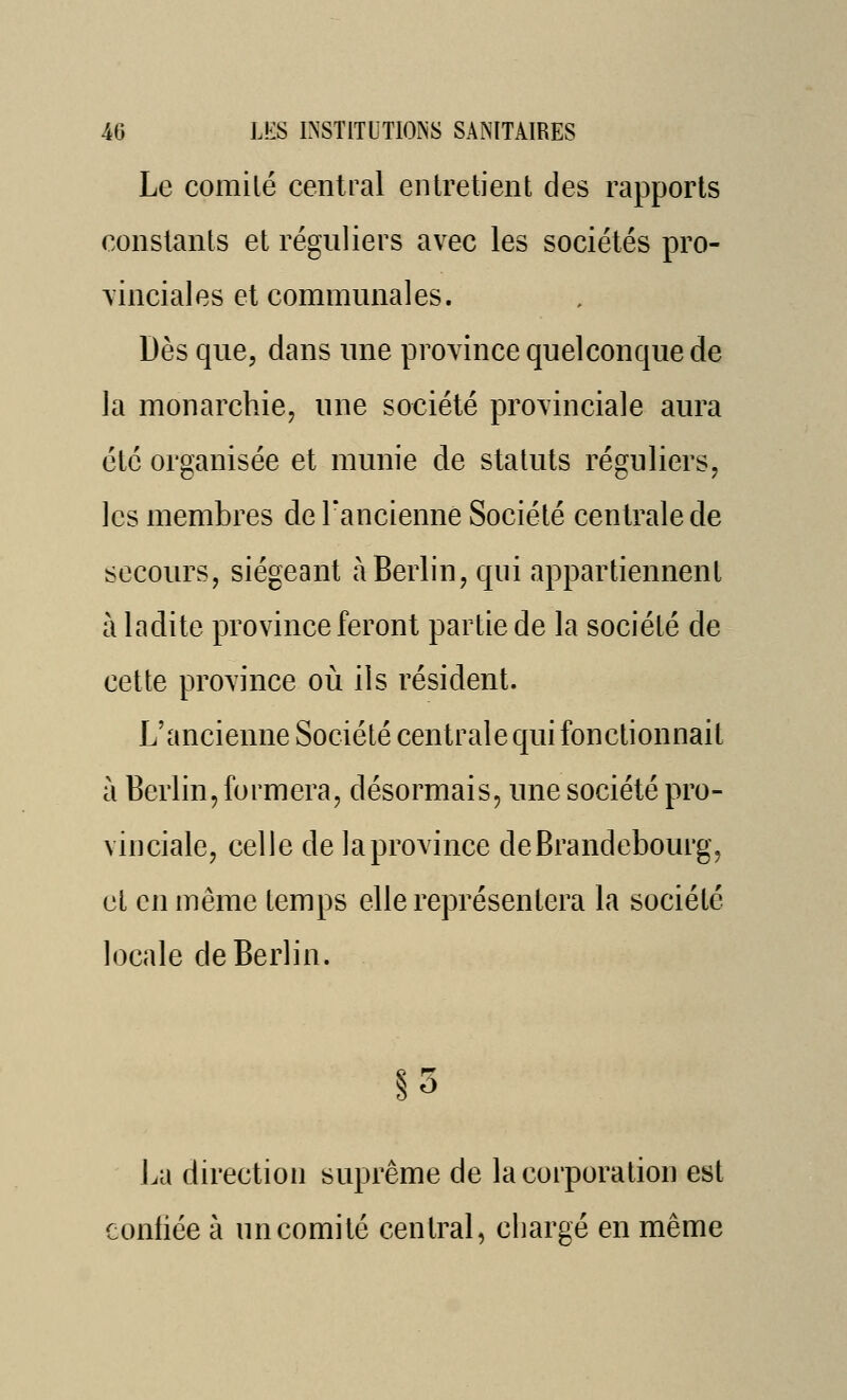 Le comité central entretient des rapports constants et réguliers avec les sociétés pro- vinciales et communales. Dès que, dans une province quelconque de la monarchie, une société provinciale aura été organisée et munie de statuts réguliers, les membres de Tancienne Société centrale de secours, siégeant à Berlin, qui appartiennent à ladite province feront partie de la société de cette province où ils résident. L'ancienne Société centrale qui fonctionnait à Berlin, formera, désormais, une société pro- vinciale, celle de la province de Brandebourg, cl en même temps elle représentera la société locale de Berlin. §5 La direction suprême de la corporation est conliée à un comité central, chargé en même