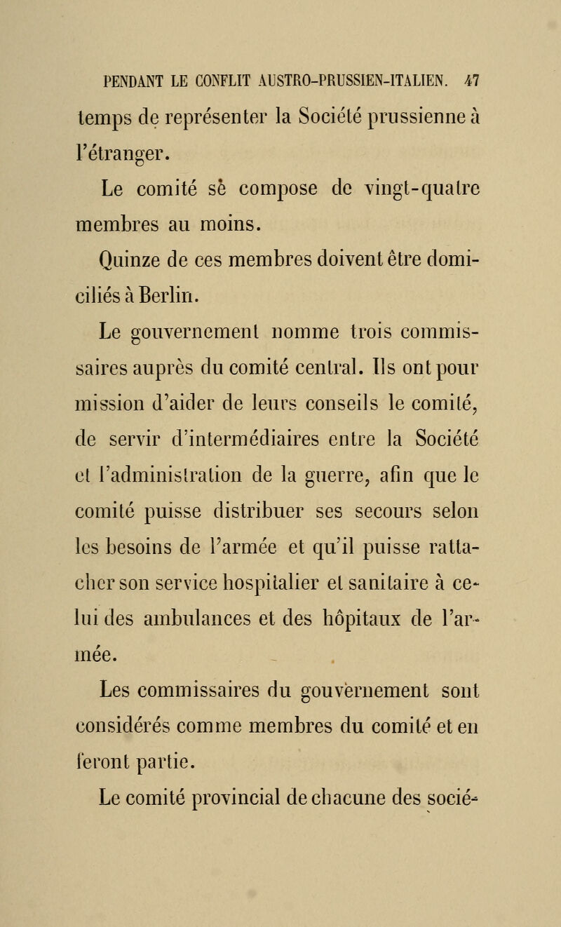 temps de représenter la Société prussienne à l'étranger. Le comité se compose de vingt-quatre membres au moins. Quinze de ces membres doivent être domi- ciliés à Berlin. Le gouvernement nomme trois commis- saires auprès du comité central. Ils ont pour mission d'aider de leurs conseils le comité, de servir d'intermédiaires entre la Société et l'adminis Ira lion de la guerre, afin que le comité puisse distribuer ses secours selon les besoins de Tarmée et qu'il puisse ratta- cher son service hospitalier et sanitaire à ce- lui des ambulances et des hôpitaux de l'ar- mée. Les commissaires du gouvernement sont considérés comme membres du comité et en feront partie. Le comité provincial de chacune des socié-