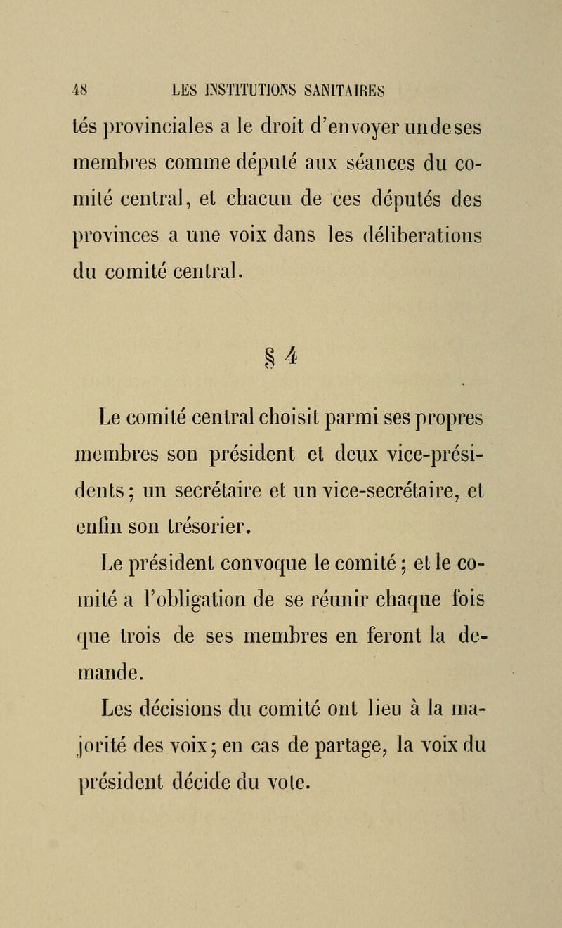 lés provinciales a le droit d'envoyer un de ses membres comme député aux séances du co- mité central, et chacun de ces députés des provinces a une voix dans les délibérations du comité central. M Le comité central choisit parmi ses propres membres son président et deux vice-prési- dents ; un secrétaire et un vice-secrétaire, et enfin son trésorier. Le président convoque le comité ; et le co- mité a l'obligation de se réunir chaque fois (|ue trois de ses membres en feront la de- mande. Les décisions du comité ont lieu à la ma- jorité des voix ; en cas de partage, la voix du président décide du vote.