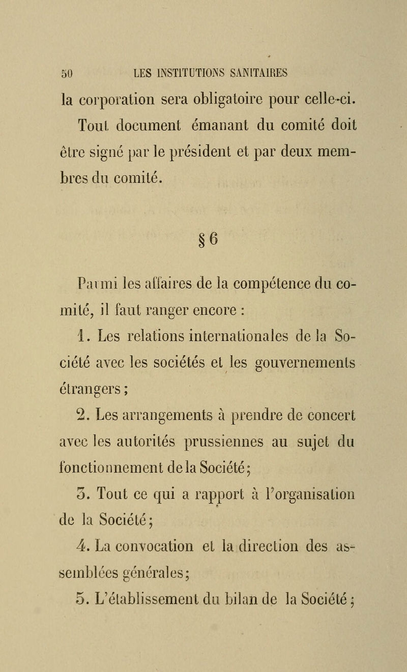 la corporation sera obligatoire pour celle-ci. Toul. document émanant du comité doit être signé par le président et par deux mem- bres du comité. Parmi les alïaires de la compétence du co- mité, il faut ranger encore : 1. Les relations internationales delà So- ciété avec les sociétés et les gouvernements étrangers ; 2. Les arrangements à prendre de concert avec les autorités prussiennes au sujet du fonctionnement delà Société; 3. Tout ce qui a rapport à Porganisation de la Société; 4. La convocation et la direction des as- semblées générales; 5. L'établissement du bilan de la Société ;