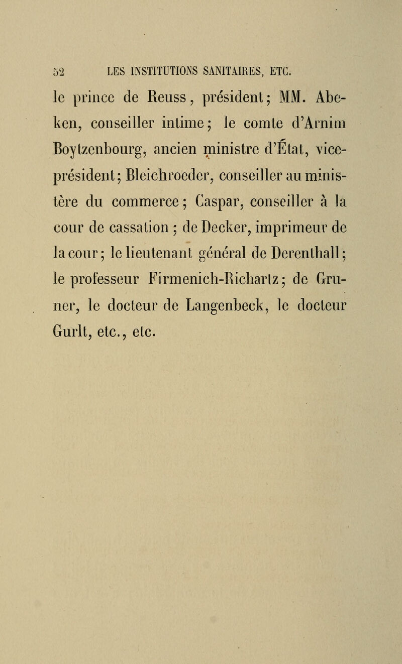 le prince de Reuss, président; MM. Abe- ken, conseiller intime; le comte d'Arnim Boytzenbourg, ancien ministre d'Etat, vice- président; Bleichroeder, conseiller au minis- tère du commerce ; Caspar, conseiller à la cour de cassation ; de Decker, imprimeur de la cour; le lieutenant général de Derenthall; le professeur Firmenich-Richariz; de Gru- ner, le docteur de Langenbeck, le docteur Gurlt, etc.j etc.