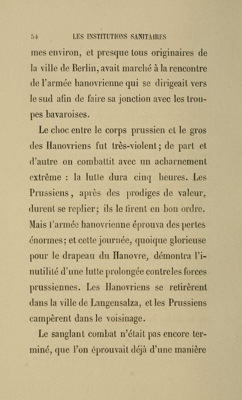 mes environ, et presque tous originaires de la ville de Berlin, avait marché à la rencontre de l'armée hanovrienne qui se dirigeait vers le sud afin de faire sa jonction avec les trou- pes bavaroises. Le choc entre le corps prussien et le gros des Hanovriens fut très-violent ; de part et d'autre on combattit avec un acharnement extrême : la lutle dura cinq heures. Les Prussiens, après des prodiges de valeur, durent se replier; ils le firent en bon ordre. Mais l'armée hanovrienne éprouva des pertes énormes; et cette journée, quoique glorieuse pour le drapeau du Hanovre^ démontra l'i- nutilité d'une lutte prolongée contreles forces prussiennes. Les Hanovriens se retirèrent dans la ville de Langensalza, et les Prussiens campèrent dans le voisinage. Le sanglant combat n'était pas encore ter- miné, que Fon éprouvait déjà d'une manière