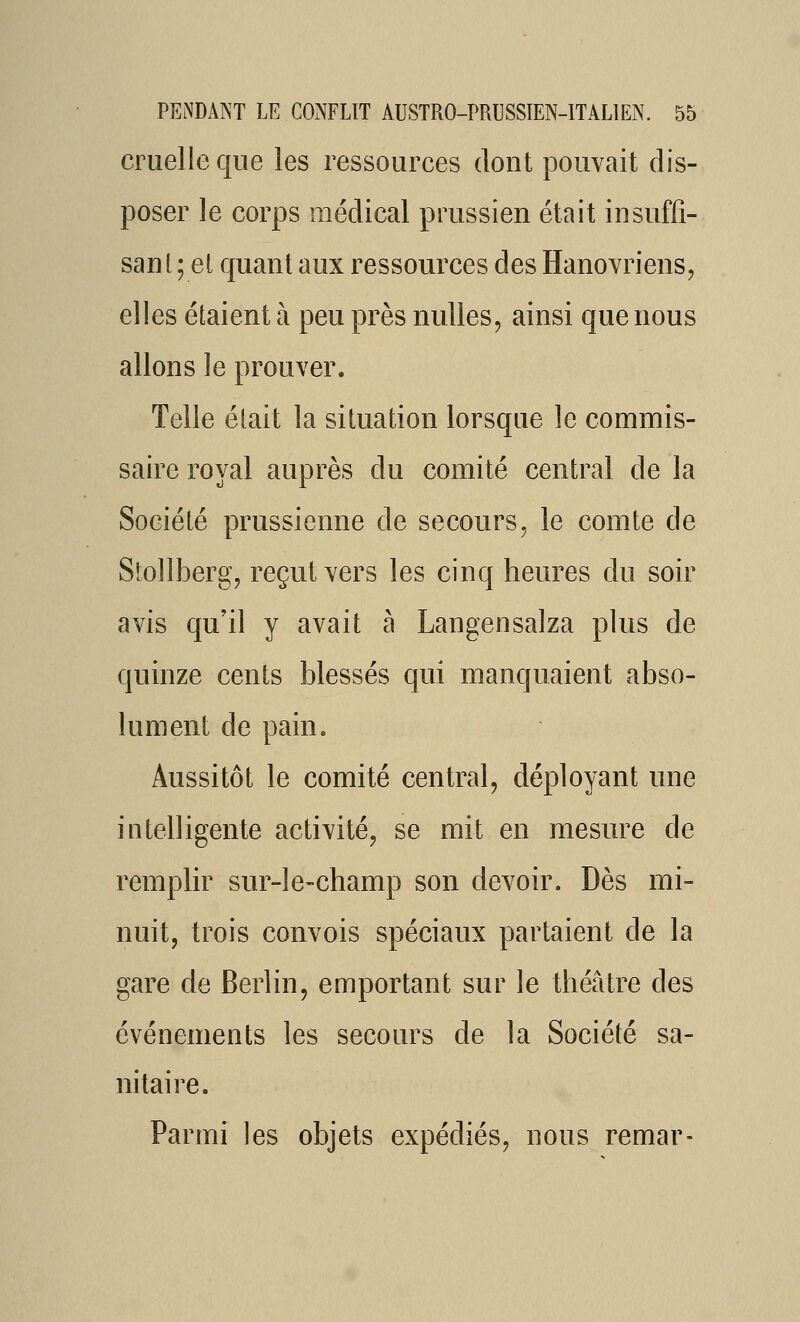 cruelle que les ressources dont pouvait dis- poser le corps médical prussien était insuffi- sant ; el quant aux ressources des Hanovriens, elles étaient à peu près nulles, ainsi que nous allons le prouver. Telle était la situation lorsque le commis- saire royal auprès du comité central de la Société prussienne de secours, le comte de Stollberg, reçut vers les cinq heures du soir avis qu'il y avait à Langensalza plus de quinze cents blessés qui manquaient abso- lument de pain. Aussitôt le comité central, déployant une intelligente activité, se mit en mesure de remplir sur-le-champ son devoir. Dès mi- nuit, trois convois spéciaux partaient de la gare de Berlin, emportant sur le théâtre des événements les secours de la Société sa- nitaire. Parmi les objets expédiés, nous remar-