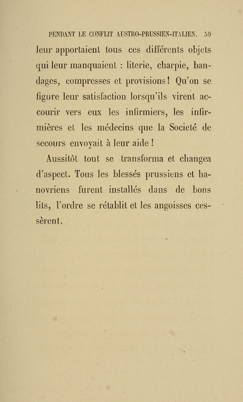 leur apportaient tous ces différents objets qui leur manquaient : literie, charpie, ban- dages, compresses et provisions ! Qu'on se figure leur satisfaction lorsqu'ils virent ac- courir vers eux les infirmiers, les infir- mières et les médecins que la Société de secours envoyait à leur aide ! Aussitôt tout se transforma et changea d'aspect. Tous les blessés prussiens et ha- novriens furent installés dans de bons lits, l'ordre se rétablit et les angoisses ces- sèrent.