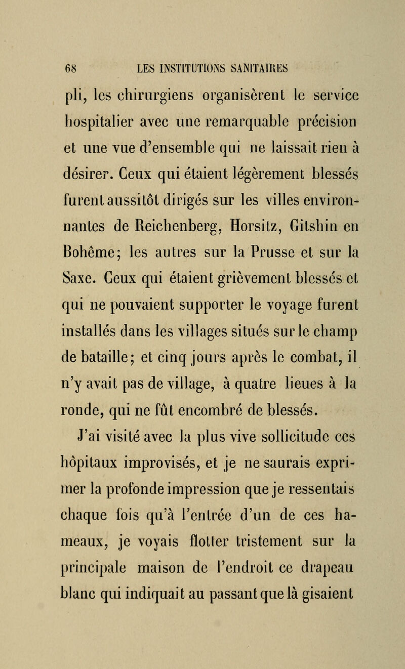 pli, les chirurgiens organisèrent le service hospitalier avec une remarquable précision et une vue d'ensemble qui ne laissait rien à désirer. Ceux qui étaient légèrement blessés furent aussitôt dirigés sur les villes environ- nantes de Reichenberg, Horsitz, Gitshin en Bohême; les autres sur la Prusse et sur la Saxe. Ceux qui étaient grièvement blessés et qui ne pouvaient supporter le voyage furent installés dans les villages situés sur le champ de bataille; et cinq jours après le combat, il n'y avait pas de village, à quatre heues à la ronde, qui ne fût encombré de blessés. J'ai visité avec la plus vive sollicitude ces hôpitaux improvisés, et je ne saurais expri- mer la profonde impression que je ressentais chaque lois qu'à l'entrée d'un de ces ha- meaux, je voyais flotter tristement sur la principale maison de l'endroit ce drapeau blanc qui indiquait au passant que là gisaient