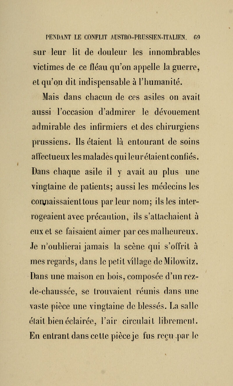 sur leur lit de douleur les innombrables victimes de ce fléau qu'on appelle la guerre, et qu'on dit indispensable à l'humanité. Mais dans chacun de ces asiles on avait aussi l'occasion d'admirer le dévouement admirable des infirmiers et des chirurgiens prussiens. Ils étaient là entourant de soins affectueux les malades qui leurétaient confiés. Dans chaque asile il y avait au plus une vingtaine de patients; aussi les médecins les coiyiaissaienttous parleur nom; ils les inter- rogeaient avec précaution, ils s'attachaient à eux et se faisaient aimer par ces malheureux. Je n'oubherai jamais la scène qui s'offrit à mes regards, dans le petit village de Milowilz. Dans une maison en bois, composée d'un rez- de-chaussée, se trouvaient réunis dans une vaste pièce une vingtaine de blessés. La salle était bien éclairée, l'air circulait libremcnl. En entrant dans cette pièce je fus reçu .par le