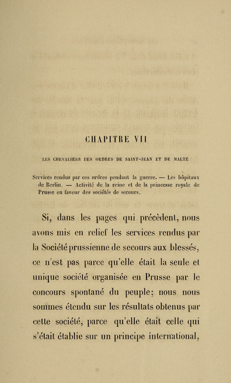 CIIAPITRE Vn LES CHEVALIEhS DES ORDRES DE SAINT-JEAN ET DE MALTE Services rendus par ces ordres pendant la guerre. — Les liôpilaux de Berlin. — Activité de la reine et de la princesse royale de Prusse en faveur des sociétés de secours. Si, dans les pages qui précèdent, nous avons mis en relief les services rendus par la Société prussienne de secours aux blessés, ce n'est pas parce qu'elle était la seule et unique société organisée en Prusse par le concours spontané du peuple: nous nous sommes étendu sur les résultats obtenus par cette société, parce qu'elle était celle qui s'était établie sur un principe international^