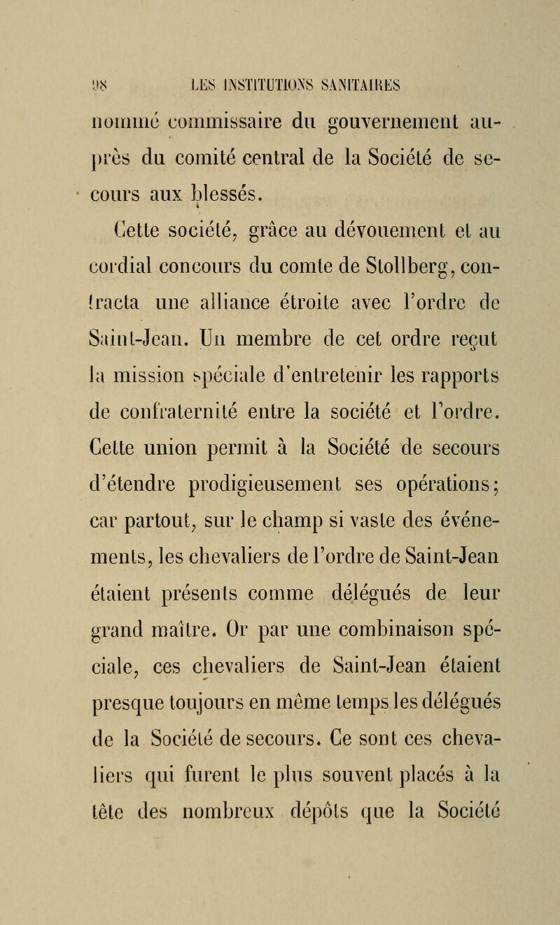 iioiïimc commissaire du gouvernement au- près du comité central de la Société de se- cours aux blessés. Cette société, grâce au dévouement et au cordial concours du comle de StoUberg, con- (racta une alliance étroite avec l'ordre de Saint-Jean. Un membre de cet ordre reçut la mission spéciale d'entretenir les rapports de confraternité entre la société et Tordre. Cette union permit à la Société de secours d'étendre prodigieusement ses opérations; car partout, sur le champ si vaste des événe- ments, les chevaliers de l'ordre de Saint-Jean étaient présents comme délégués de leur grand maître* Or par une combinaison spé- ciale, ces chevaliers de Saint-Jean étaient presque toujours en même temps les délégués de la Société de secours. Ce sont ces cheva- liers qui furent le plus souvent placés à la tête des nombreux dépôts que la Société