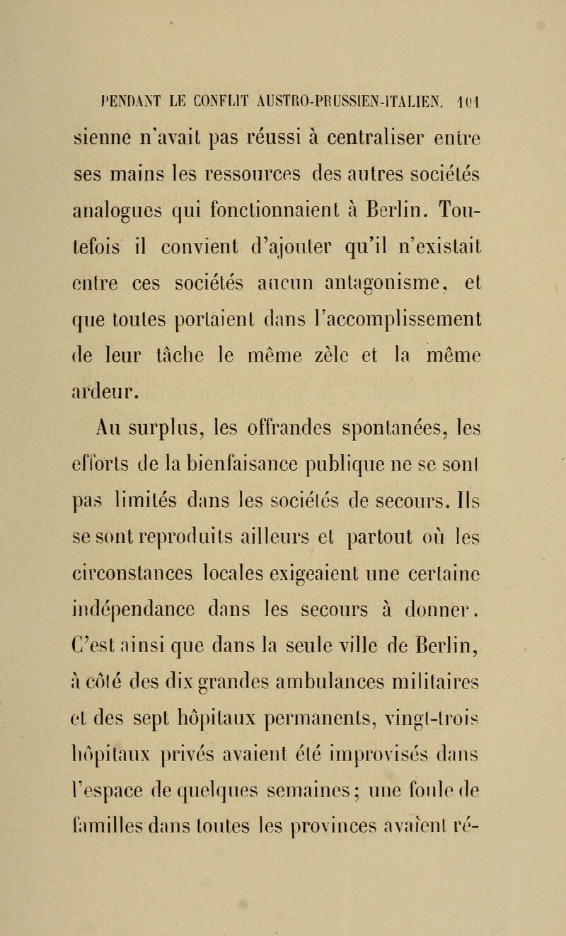 sienne n'avait pas réussi à centraliser entre ses mains les ressources des autres sociétés analogues qui fonctionnaient à Berlin. Tou- tefois il convient d'ajouter qu'il n'existait entre ces sociétés aucun antéigonisme, et que toutes portaient dans l'accomplissement de leur tâclie le même zèle et la même ardeur. Au surplus, les offrandes spontanées, les efforts de la bienfaisance publique ne se sonl pas limités dans les sociétés de secours. Ils se sont reproduits ailleurs et partout où les circonstances locales exigeaient une certaine indépendance dans les secours à donner. C'est ainsi que dans la seule ville de Berlin, àcôlé des dix grandes ambulances militaires et des sept hôpitaux permanents, vingt-trois hôpitaux privés avaient élé improvisés dans l'espace de quelques semaines; une foule de familles dans toutes les provinces avaient ré-