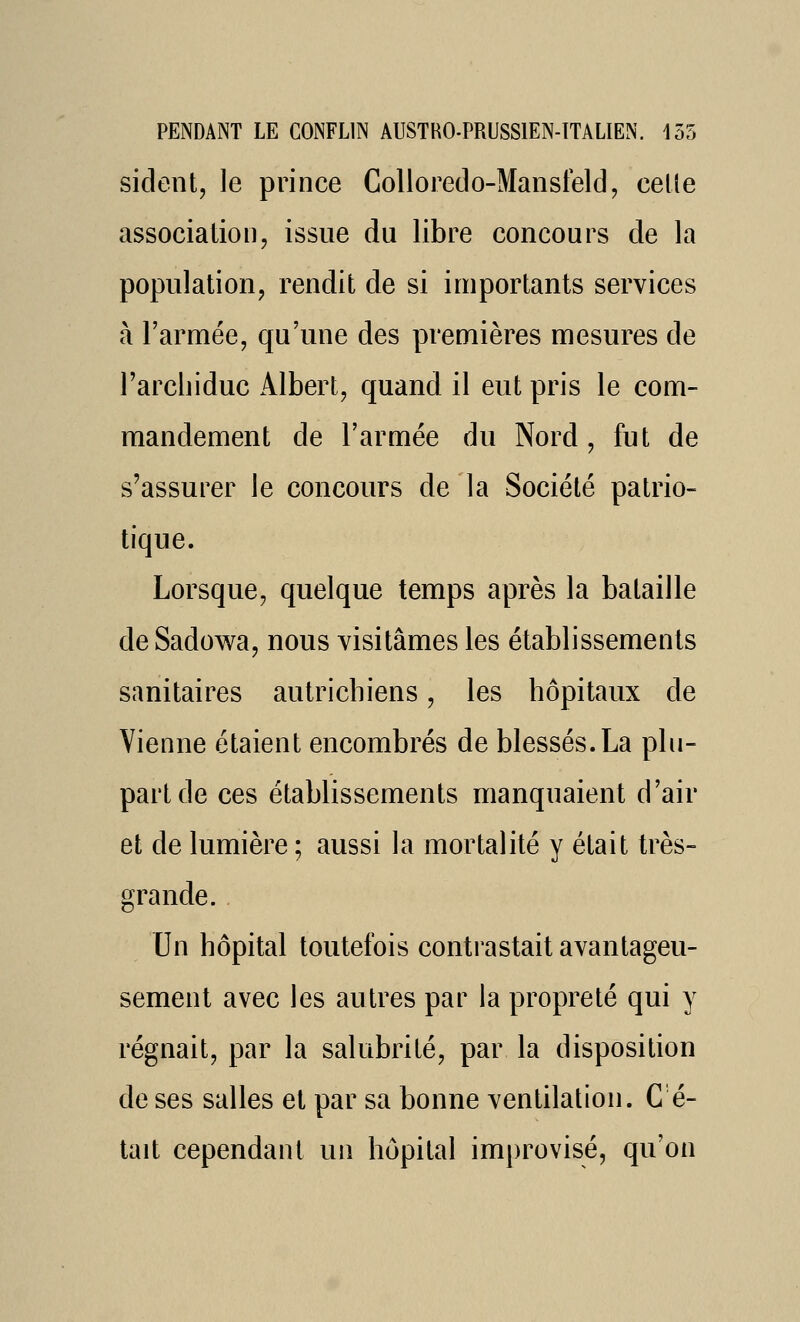 sident, le prince Colloredo-Mansfeld, celle association, issue du libre concours de la population, rendit de si importants services à l'armée, qu'une des premières mesures de l'archiduc Albert, quand il eut pris le com- mandement de l'armée du Nord , fut de s'assurer le concours de la Société patrio- tique. Lorsque, quelque temps après la bataille de Sadowa, nous visitâmes les établissements sanitaires autrichiens, les hôpitaux de Vienne étaient encombrés de blessés. La plu- part de ces établissements manquaient d'air et de lumière ; aussi la mortalité y était très- grande. Un hôpital toutefois contrastait avantageu- sement avec les autres par la propreté qui y régnait, par la salubrité, par la disposition de ses salles et par sa bonne ventilation. C é- tait cependant un hôpital improvisé, qu'on