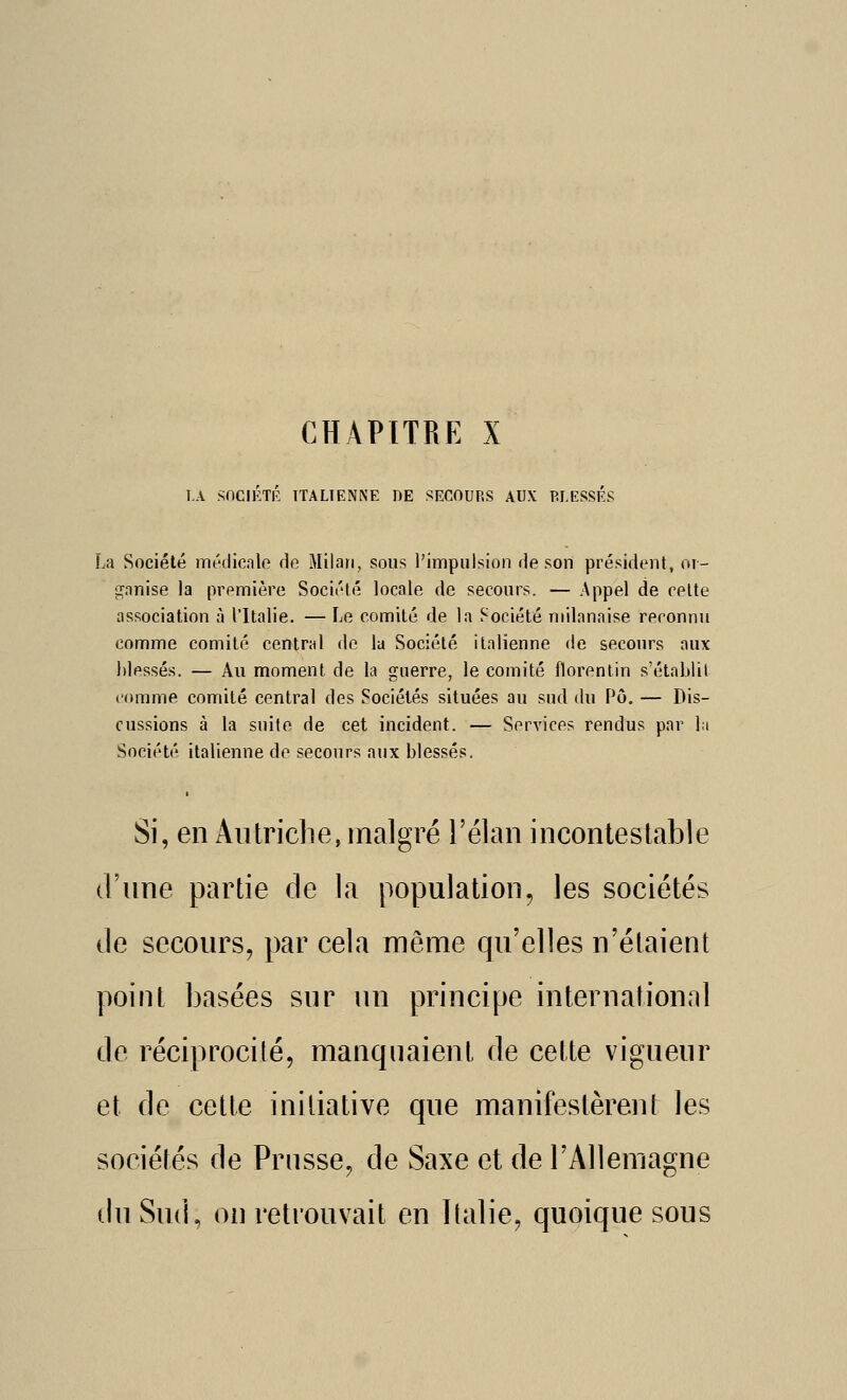 CHAPITRE X l.A SnCIKTR ITALIENNE DE SECOURS AUX PLESSÉS La Société médicale de Milan, sous l'impulsion de son président, or- pjanise la première Société locale de secours. — Appel de celte association à l'Italie. — Le comité de la Société milanaise reconnu comme comité central de la Société italienne de secours aux blessés. — Au moment de la guerre, le comité florenlin s'établit comme comité central des Sociétés situées au sud du Pô. — Dis- cussions à la suite de cet incident. — Services rendus par la Société italienne de secours aux blessés. Si, en Autriche, malgré l'élan incontestable d'une partie de la population, les sociétés de secours, par cela même qu'elles n'étaient point basées sur un principe internationnl de réciprocité, manquaient de cette vigueur et de cette initiative que manifestèrent les sociétés de Prusse, de Saxe et de l'Allemagne du Sud, on retrouvait en Italie, quoique sous