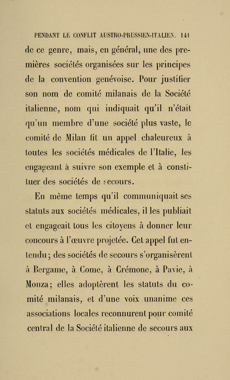 de ce genrej mais, en général, une des pre- mières sociétés organisées sur les principes de la convention genevoise. Pour justifier son nom de comité milanais de la Société italienne, nom qui indiquait qu'il n'était qu'un membre d'une société plus vaste, le comité de Milan fil un appel chaleureux à toutes les sociétés médicales de l'Italie, les engageant à suivre son exemple et à consti- tuer des sociétés de secours. En même temps qu'il commimiquait ses statuts aux sociétés médicales, il les publiait et engageait tous les citoyens à donner leur concours à l'œuvre projetée. Cet appel fut en- tendu; des sociétés de secours s'organisèrent à Bergame, à Come, à Crémone, à Pavie, à Monza; elles adoptèrent les statuts du co- mité milanais, et d'une voix unanime ces associations locales reconnurent pour comité ceniral de la Société italienne de secours aux