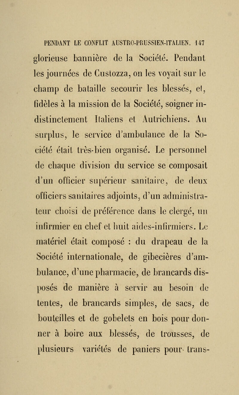 glorieuse bannière de la Société. Pendant les journées de Custozza, on les voyait sur le champ de bataille secourir les blessés, ef, fidèles à la mission de la Société, soigner in- distinctement Ilaliens et Autrichiens. Au surplus, le service d'ambulance de la So- ciété était très-bien organisé. Le personnel de chaque division du service se composait d'un officier supérieur sanitaire, de deux officiers sanitaires adjoints, d'un administra- teur choisi de préférence dans le clergé, un infirmier en chef et huit aides-inlîrmiers. Le matériel était composé : du drapeau de la Société internationale, de gibecières d'am- bulance, d'une pharmacie, de brancards dis- posés de manière à servir au besoin de tentes, de brancards simples, de sacs, de bouteilles et de gobelets en bois pour don- ner à boire aux blessés, de trousses, de plusieurs variétés de paniers pour^ traiis-