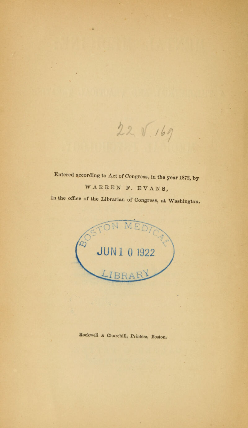 , 11*1 Entered according to Act of Congress, in the year 1872, by WARREN F. EVANS, In the office of the Librarian of Congress, at Washington. Rockwell & Churchill, Printera, Boston.
