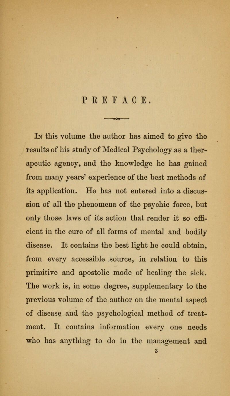 PBEFACE. —-—♦o* In this volume the author has aimed to give the results of his study of Medical Psychology as a ther- apeutic agency, and the knowledge he has gained from many years' experience of the best methods of its application. He has not entered into a discus- sion of all the phenomena of the psychic force, but only those laws of its action that render it so effi- cient in the cure of all forms of mental and bodily disease. It contains the best light he could obtain, from every accessible source, in relation to this primitive and apostolic mode of healing the sick. The work is, in some degree, supplementary to the previous volume of the author on the mental aspect of disease and the psychological method of treat- ment. It contains information every one needs who has anything to do in the management and