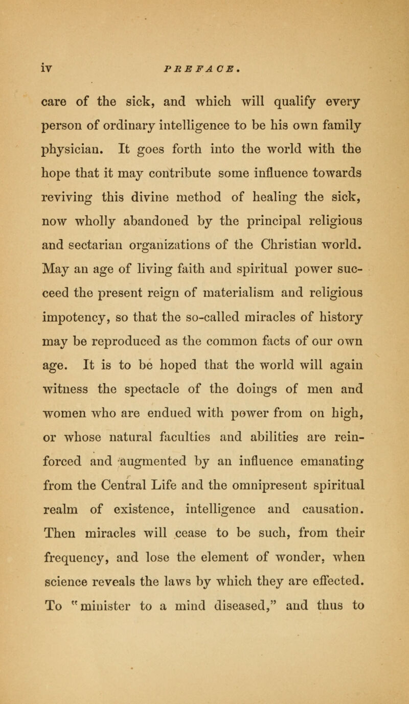 care of the sick, and which will qualify every- person of ordinary intelligence to be his own family physician. It goes forth into the world with the hope that it may contribute some influence towards reviving this divine method of healing the sick, now wholly abandoned by the principal religious and sectarian organizations of the Christian world. May an age of living faith and spiritual power suc- ceed the present reign of materialism and religious impotency, so that the so-called miracles of history may be reproduced as the common facts of our own age. It is to be hoped that the world will again witness the spectacle of the doings of men and women who are endued with power from on high, or whose natural faculties and abilities are rein- forced and augmented by an influence emanating from the Central Life and the omnipresent spiritual realm of existence, intelligence and causation. Then miracles will cease to be such, from their frequency, and lose the element of wonder, when science reveals the laws by which they are effected. To minister to a mind diseased, and thus to