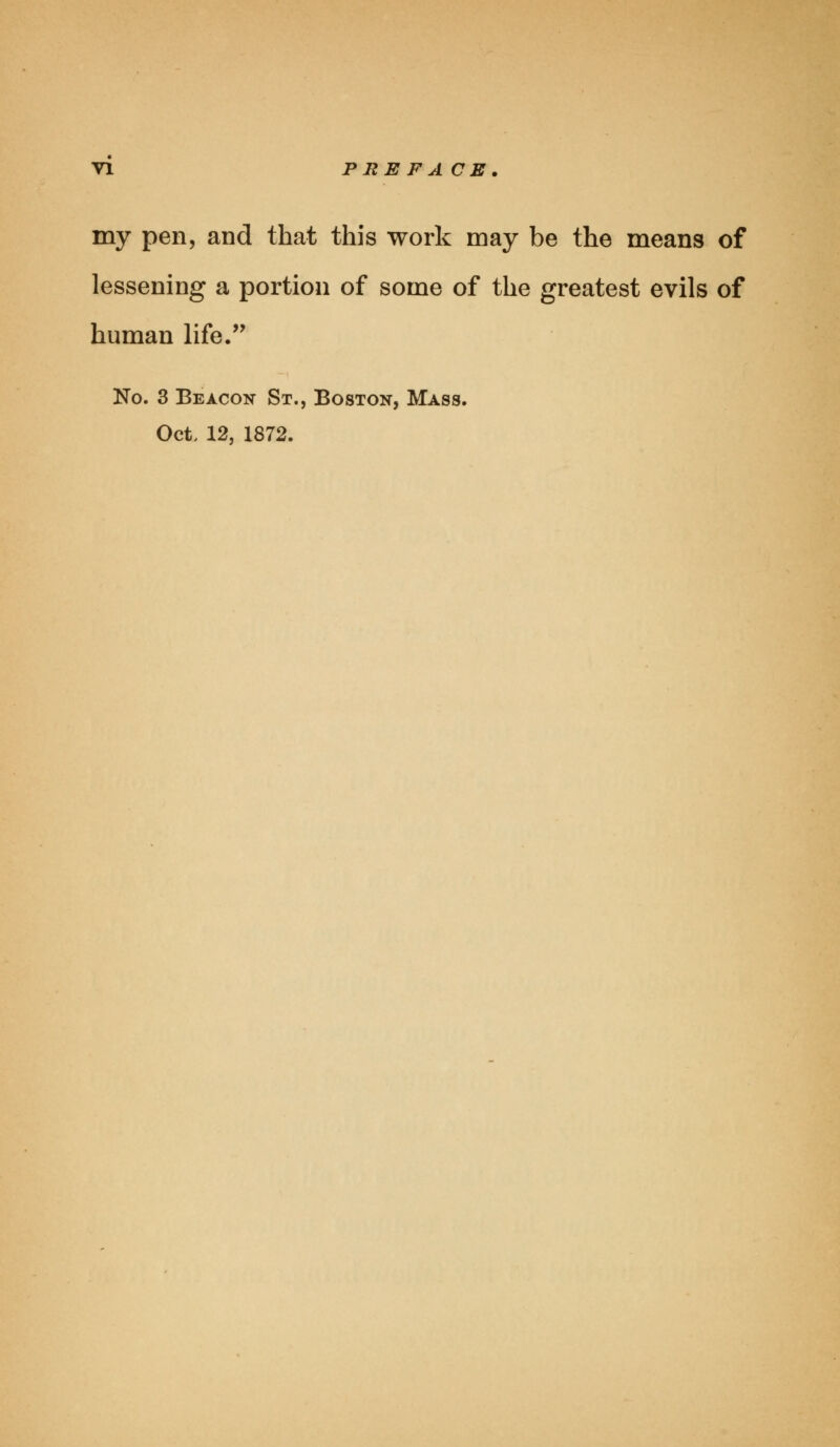 my pen, and that this work may be the means of lessening a portion of some of the greatest evils of human life. No. 3 Beacon St., Boston, Mass. Oct. 12, 1872.