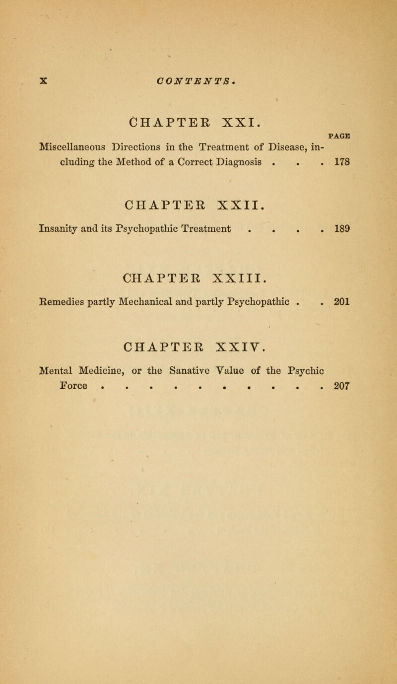 CHAPTER XXI. PAGE Miscellaneous Directions in the Treatment of Disease, in- cluding the Method of a Correct Diagnosis . . . 178 CHAPTER XXII. Insanity and its Psychopathic Treatment .... 189 CHAPTER XXIII. Remedies partly Mechanical and partly Psychopathic . . 201 CHAPTER XXIV. Mental Medicine, or the Sanative Value of the Psychic Force 207