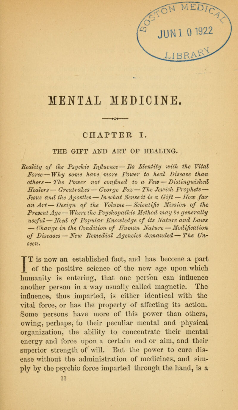 « jUN 101922 ubra£s MENTAL MEDICINE. -♦C*- CHAPTER I. THE GIFT AND ART OF HEALING. Reality of the Psychic Influence — Its Identity with the Vital Force — Why some have more Power to heal Disease than others—The Power not confined to a Few — Distinguished, Healers — GreatraJces — George Fox — The Jeivish Prophets — Jesus and the Apostles — In ivhat Sense it is a Gift — How far an Art — Design of the Volume—Scientific dlission of the Present Age — Where the Psychopathic Method may he generally useful — Need of Popular Knowledge of its Nature and Laws — Change in the Condition of Human Nature — Modification of Diseases — New Remedial Agencies demanded — The Un- seen, IT is now an established fact, and has become a part of the positive science of the new age upon which humanity is entering, that one person can influence another person in a way usually called magnetic. The influence, thus imparted, is either identical with the vital force, or has the property of affecting its action. Some persons have more of this power than others, owing, perhaps, to their peculiar mental and physical organization, the ability to concentrate their mental energy and force upon a certain end or aim, and their superior strength of will. But the power to cure dis- ease without the administration of medicines, and sim- ply by the psychic force imparted through the hand, is a n