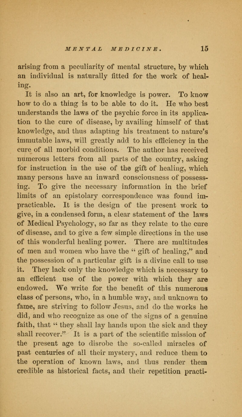 arising from a peculiarity of mental structure, by which an individual is naturally fitted for the work of heal- ing. It is also an art, for knowledge is power. To know how to do a thing is to be able to do it. He who best understands the laws of the psychic force in its applica- tion to the cure of disease, by availing himself of that knowledge, and thus adapting his treatment to nature's immutable laws, will greatly add to his efficiency in the cure of all morbid conditions. The author has received numerous letters from all parts of the country, asking for instruction in the use of the gift of healing, which many persons have an inward consciousness of possess- ing. To give the necessary information in the brief limits of an epistolary correspondence was found im- practicable. It is the design of the present work to give, in a condensed form, a clear statement of the laws of Medical Psychology, so far as they relate to the cure of disease, and to give a few simple directions in the use of this wonderful healing power. There are multitudes of men and women who have the  gift of healing, and the possession of a particular gift is a divine call to use it. They lack only the knowledge which is necessary to an efficient use of the power with which they are endowed. We write for the benefit of this numerous class of persons, who, in a humble way, and unknown to fame, are striving to follow Jesus, and do the works he did, and who recognize as one of the signs of a genuine faith, that  they shall lay hands upon the sick and they shall recover. It is a part of the scientific mission of the present age to disrobe the so-called miracles of past centuries of all their mystery, and reduce them to the operation of known laws, and thus render them credible as historical facts, and their repetition practi-