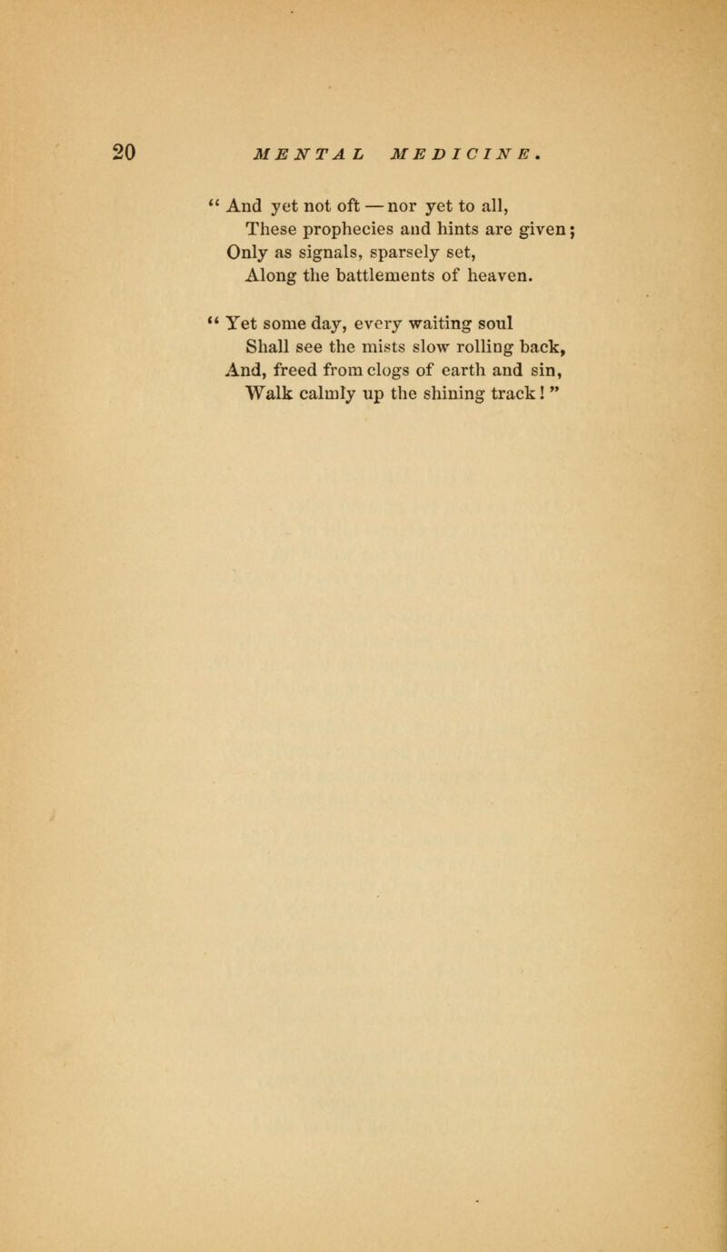  And yet not oft —nor yet to all, These prophecies and hints are given; Only as signals, sparsely set, Along the battlements of heaven.  Yet some day, every waiting soul Shall see the mists slow rolling back, And, freed from clogs of earth and sin, Walk calmly up the shining track! 