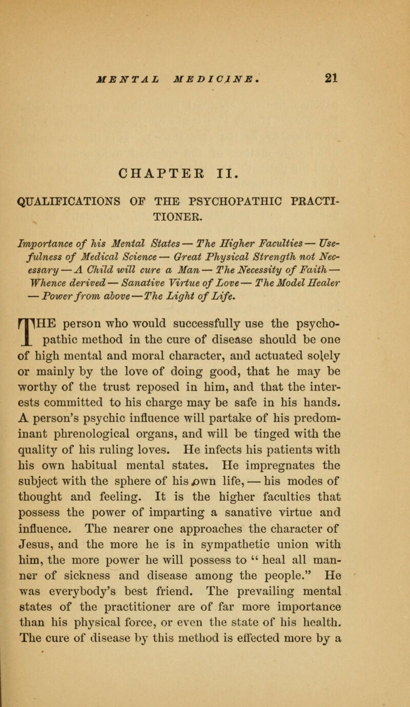 CHAPTER II. QUALIFICATIONS OF THE PSYCHOPATHIC PRACTI- TIONER. Importance of his Mental States — The Higher Faculties — Use- fulness of Medical Science — Great Physical Strength not Nec- essary — A Child will cure a Man — The Necessity of Faith — Whence derived— Sanative Virtue of Love— The Model Healer — Power from above—The Light of Life. THE person who would successfully use the psycho- pathic method in the cure of disease should be one of high mental and moral character, and actuated solely or mainly by the love of doing good, that he may be worthy of the trust reposed in him, and that the inter- ests committed to his charge may be safe in his hands. A person's psychic influence will partake of his predom- inant phrenological organs, and will be tinged with the quality of his ruling loves. He infects his patients with his own habitual mental states. He impregnates the subject with the sphere of his jown life, — his modes of thought and feeling. It is the higher faculties that possess the power of imparting a sanative virtue and influence. The nearer one approaches the character of Jesus, and the more he is in sympathetic union with him, the more power he will possess to  heal all man- ner of sickness and disease among the people. He was everybody's best friend. The prevailing mental states of the practitioner are of far more importance than his physical force, or even the state of his health. The cure of disease by this method is effected more by a