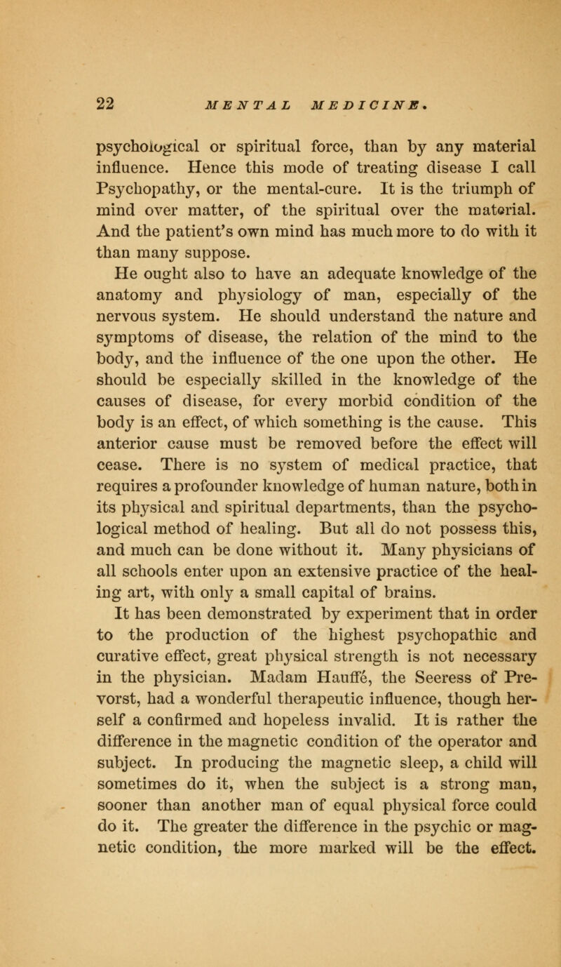 psychological or spiritual force, than by any material influence. Hence this mode of treating disease I call Psychopathy, or the mental-cure. It is the triumph of mind over matter, of the spiritual over the material. And the patient's own mind has much more to do with it than many suppose. He ought also to have an adequate knowledge of the anatomy and physiology of man, especially of the nervous system. He should understand the nature and symptoms of disease, the relation of the mind to the body, and the influence of the one upon the other. He should be especially skilled in the knowledge of the causes of disease, for every morbid condition of the body is an effect, of which something is the cause. This anterior cause must be removed before the effect will cease. There is no system of medical practice, that requires aprofounder knowledge of human nature, both in its physical and spiritual departments, than the psycho- logical method of healing. But all do not possess this, and much can be done without it. Many physicians of all schools enter upon an extensive practice of the heal- ing art, with onty a small capital of brains. It has been demonstrated by experiment that in order to the production of the highest psychopathic and curative effect, great physical strength is not necessary in the physician. Madam Hauffe, the Seeress of Pre- vorst, had a wonderful therapeutic influence, though her- self a confirmed and hopeless invalid. It is rather the difference in the magnetic condition of the operator and subject. In producing the magnetic sleep, a child will sometimes do it, when the subject is a strong man, sooner than another man of equal physical force could do it. The greater the difference in the psychic or mag- netic condition, the more marked will be the effect.