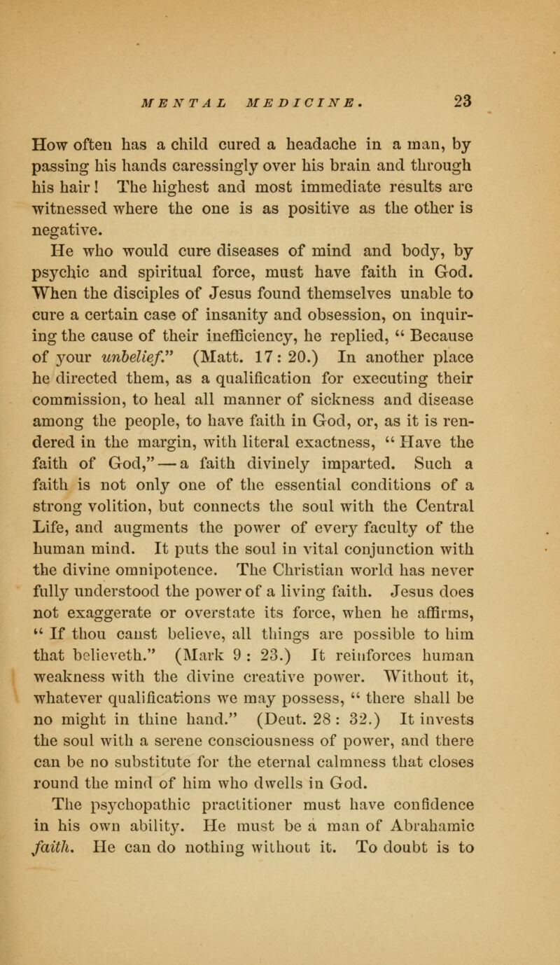 How often has a child cured a headache in a man, by passing his hands caressingly over his brain and through his hair! The highest and most immediate results are witnessed where the one is as positive as the other is negative. He who would cure diseases of mind and body, by psychic and spiritual force, must have faith in God. When the disciples of Jesus found themselves unable to cure a certain case of insanity and obsession, on inquir- ing the cause of their inefficiency, he replied,  Because of your unbelief (Matt. 17:20.) In another place he directed them, as a qualification for executing their commission, to heal all manner of sickness and disease among the people, to have faith in God, or, as it is ren- dered in the margin, with literal exactness,  Have the faith of God, — a faith divinely imparted. Such a faith is not only one of the essential conditions of a strong volition, but connects the soul with the Central Life, and augments the power of ever}^ faculty of the human mind. It puts the soul in vital conjunction with the divine omnipotence. The Christian world has never fully understood the power of a living faith. Jesus does not exaggerate or overstate its force, when he affirms, u If thou canst believe, all things are possible to him that believeth. (Mark 9 : 23.) It reinforces human weakness with the divine creative power. Without it, whatever qualifications we may possess,  there shall be no might in thine hand. (Deut. 28: 32.) It invests the soul with a serene consciousness of power, and there can be no substitute for the eternal calmness that closes round the mind of him who dwells in God. The psychopathic practitioner must have confidence in his own abilit}'. He must be a man of Abrahamic faith. He can do nothing without it. To doubt is to