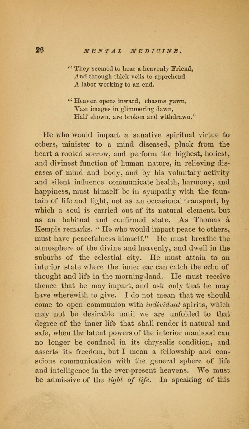  They seemed to hear a heavenly Friend, And through thick veils to apprehend A labor working to an end.  Heaven opens inward, chasms yawn, Vast images in glimmering dawn, Half shown, are broken and withdrawn. He who would impart a sanative spiritual virtue to others, minister to a mind diseased, pluck from the heart a rooted sorrow, and perform the highest, holiest, and divinest function of human nature, in relieving dis- eases of mind and body, and by his voluntaiy activity and silent influence communicate health, harmony, and happiness, must himself be in sympathy with the foun- tain of life and light, not as an occasional transport, by which a soul is carried out of its natural element, but as an habitual and confirmed state. As Thomas a Kempis remarks,  He who would impart peace to others, must have peacefulness himself. He must breathe the atmosphere of the divine and heavenly, and dwell in the suburbs of the celestial city. He must attain to an interior state where the inner ear can catch the echo of thought and life in the morning-land. He must receive thence that he may impart, and ask only that he may have wherewith to give. I do not mean that we should come to open communion with individual spirits, which may not be desirable until we are unfolded to that degree of the inner life that shall render it natural and safe, when the latent powers of the interior manhood can no longer be confined in its chrysalis condition, and asserts its freedom, but I mean a fellowship and con- scious communication with the general sphere of life and intelligence in the ever-present heavens. We must be admissive of the light of life. In speaking of this