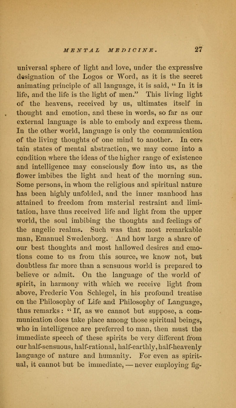 universal sphere of light and love, under the expressive designation of the Logos or Word, as it is the secret animating principle of all language, it is said,  In it is life, and the life is the light of men. This living light of the heavens, received by us, ultimates itself in thought and emotion, and these in words, so far as our external language is able to embody and express them. In the other world, language is only the communication of the living thoughts of one mind to another. In cer? tain states of mental abstraction, we may come into a condition where the ideas of the higher range of existence and intelligence may consciously flow into us, as the flower imbibes the light and heat of the morning sun. Some persons, in whom the religious and spiritual nature has been highly unfolded, and the inner manhood has attained to freedom from material restraint and limi- tation, have thus received life and light from the upper world, the soul imbibing the thoughts and feelings of the angelic realms. Such was that most remarkable man, Emanuel Swedenborg. And how large a share of our best thoughts and most hallowed desires and emo- tions come to us from this source, we know not, but doubtless far more than a sensuous world is prepared to believe or admit. On the language of the world of spirit, in harmony with which we receive light from above, Frederic Von Schlegel, in his profound treatise on the Philosophy of Life and Philosophy of Language, thus remarks: If, as we cannot but suppose, a com- munication does take place among those spiritual beings, who in intelligence are preferred to man, then must the immediate speech of these spirits be very different from our half-sensuous, half-rational, half-earthly, half-heavenly language of nature and humanity. For even as spirit- ual, it cannot but be immediate, — never employing fig-