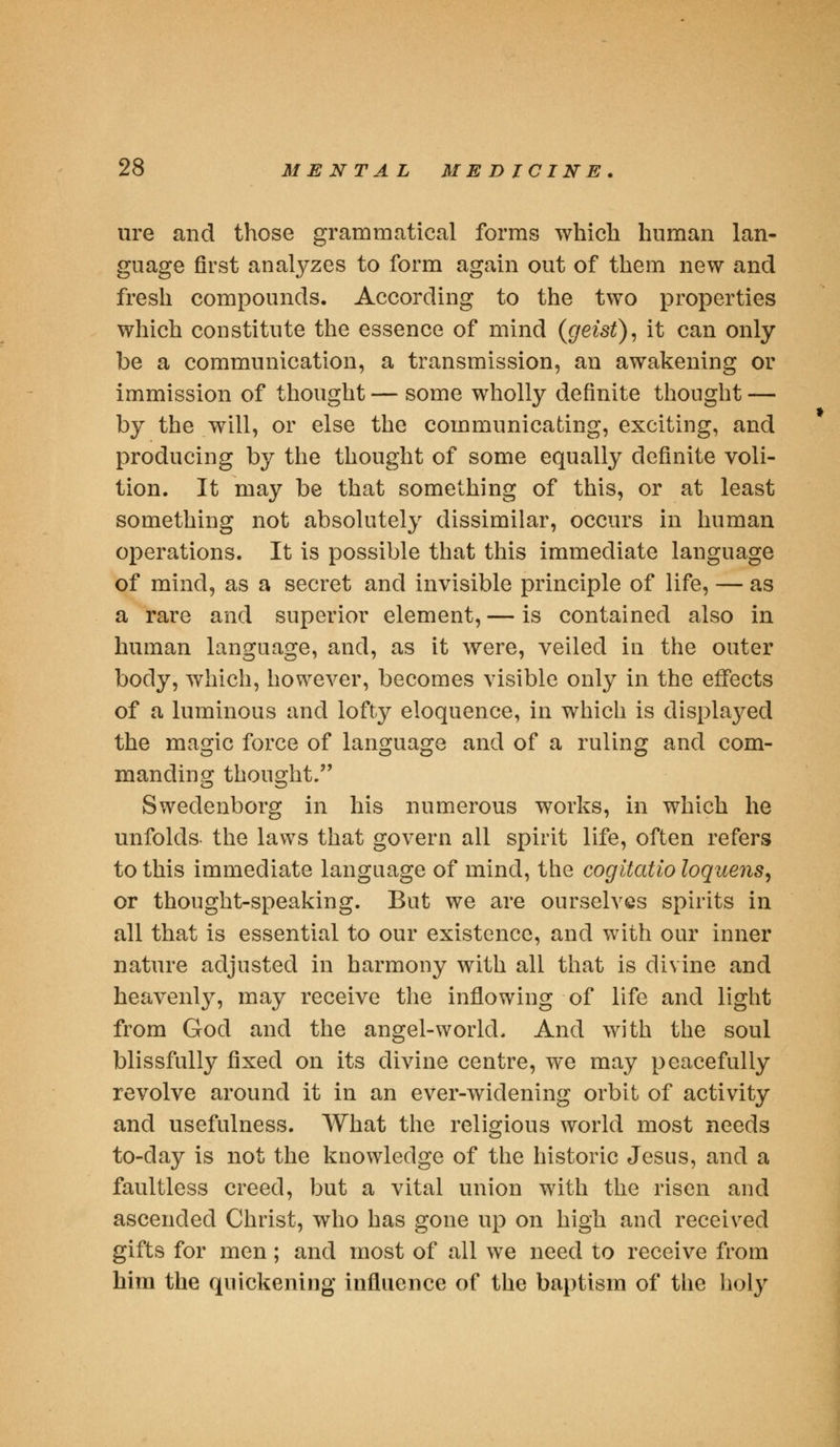 ure and those grammatical forms which human lan- guage first analyzes to form again out of them new and fresh compounds. According to the two properties which constitute the essence of mind (geist), it can only be a communication, a transmission, an awakening or immission of thought — some wholly definite thought — by the will, or else the communicating, exciting, and producing by the thought of some equally definite voli- tion. It may be that something of this, or at least something not absolutely dissimilar, occurs in human operations. It is possible that this immediate language of mind, as a secret and invisible principle of life, — as a rare and superior element, — is contained also in human language, and, as it were, veiled in the outer body, which, however, becomes visible only in the effects of a luminous and lofty eloquence, in which is displayed the magic force of language and of a ruling and com- manding thought. Swedenborg in his numerous works, in which he unfolds the laws that govern all spirit life, often refers to this immediate language of mind, the cogitatio loquens, or thought-speaking. But we are ourselves spirits in all that is essential to our existence, and with our inner nature adjusted in harmony with all that is divine and heavenly, may receive the inflowing of life and light from God and the angel-world. And with the soul blissfully fixed on its divine centre, we may peacefully revolve around it in an ever-widening orbit of activity and usefulness. What the religious world most needs to-day is not the knowledge of the historic Jesus, and a faultless creed, but a vital union with the risen and ascended Christ, who has gone up on high and received gifts for men; and most of all we need to receive from him the quickening influence of the baptism of the holy