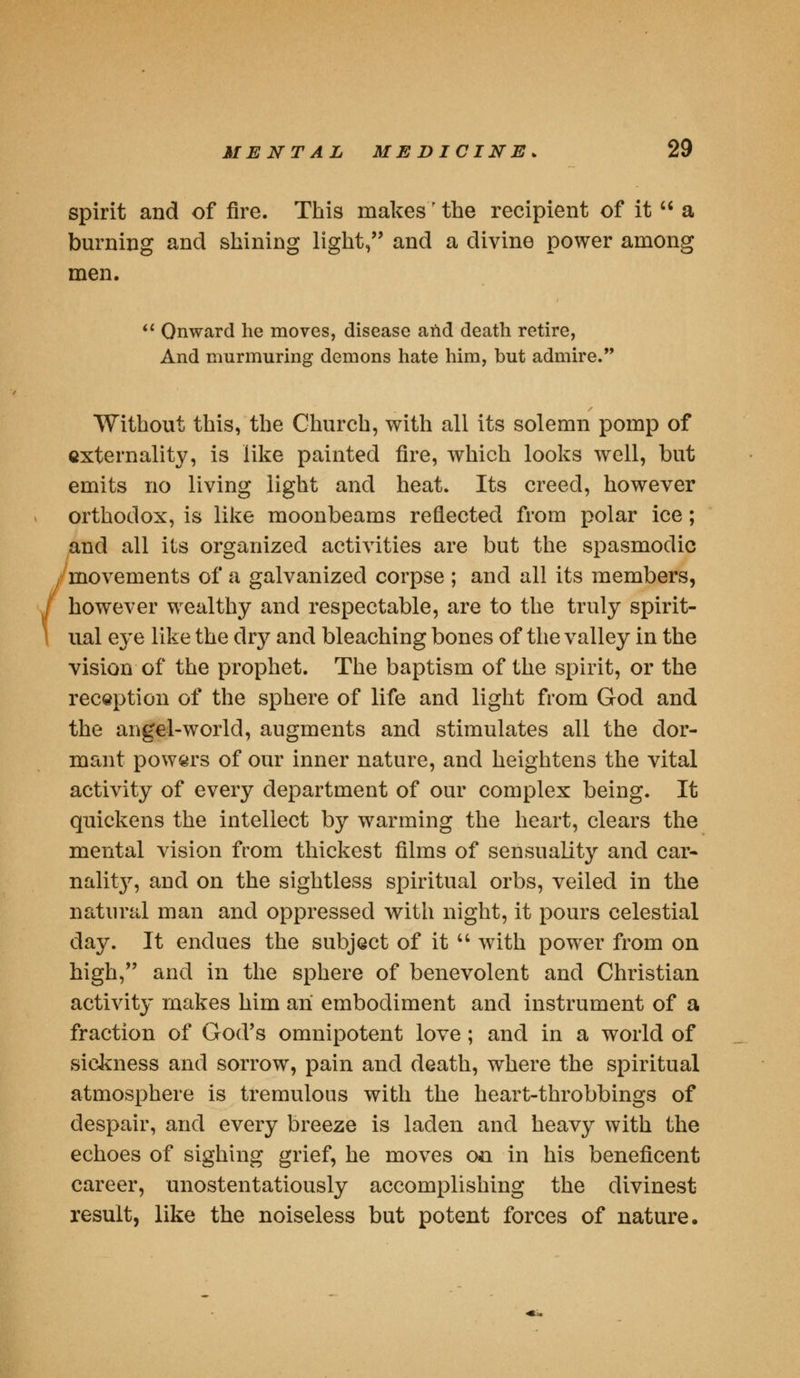 spirit and of fire. This makes'the recipient of it  a burning and shining light, and a divine power among men.  Onward he moves, disease and death retire, And murmuring demons hate him, but admire. Without this, the Church, with all its solemn pomp of externality, is like painted fire, which looks well, but emits no living light and heat. Its creed, however orthodox, is like moonbeams reflected from polar ice; and all its organized activities are but the spasmodic movements of a galvanized corpse ; and all its members, however wealthy and respectable, are to the truly spirit- ual eye like the dry and bleaching bones of the valley in the vision of the prophet. The baptism of the spirit, or the reception of the sphere of life and light from God and the angel-world, augments and stimulates all the dor- mant powers of our inner nature, and heightens the vital activity of every department of our complex being. It quickens the intellect by warming the heart, clears the mental vision from thickest films of sensuality and car- nality, and on the sightless spiritual orbs, veiled in the natural man and oppressed with night, it pours celestial day. It endues the subject of it u with power from on high, and in the sphere of benevolent and Christian activity makes him an embodiment and instrument of a fraction of God's omnipotent love; and in a world of sickness and sorrow, pain and death, where the spiritual atmosphere is tremulous with the heart-throbbings of despair, and every breeze is laden and heavy with the echoes of sighing grief, he moves on in his beneficent career, unostentatiously accomplishing the divinest result, like the noiseless but potent forces of nature.