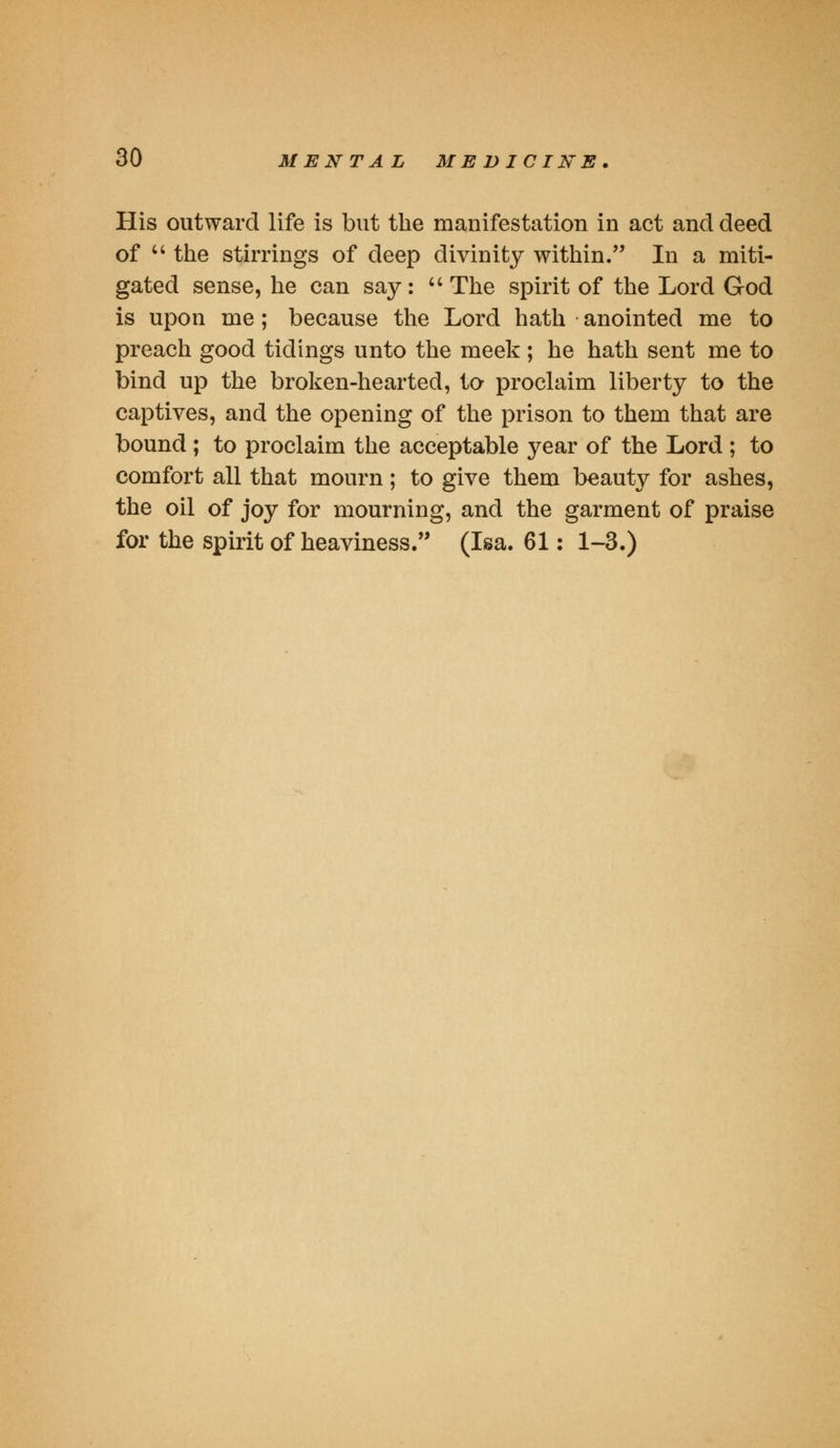 His outward life is but the manifestation in act and deed of  the stirrings of deep divinity within. In a miti- gated sense, he can say:  The spirit of the Lord God is upon me; because the Lord hath anointed me to preach good tidings unto the meek ; he hath sent me to bind up the broken-hearted, to proclaim liberty to the captives, and the opening of the prison to them that are bound ; to proclaim the acceptable year of the Lord ; to comfort all that mourn; to give them beauty for ashes, the oil of joy for mourning, and the garment of praise for the spirit of heaviness. (Isa. 61: 1-3.)