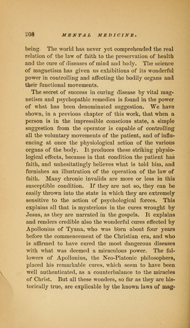 being. The world has never yet comprehended the real relation of the law of faith to the preservation of health and the cure of diseases of mind and body. The science of magnetism has given us exhibitions of its wonderful power in controlling and affecting the bodily organs and their functional movements. The secret of success in curing disease by vital mag- netism and psychopathic remedies is found in the power of what has been denominated suggestion. We have showTn, in a previous chapter of this work, that when a person is in the impressible conscious state, a simple suggestion from the operator is capable of controlling all the voluntary movements of the patient, and of influ- encing at once the ptrysiological action of the various organs of the body. It produces these striking physio- logical effects, because in that condition the patient has faith, and unhesitatingly believes what is told him, and furnishes an illustration of the operation of the law of faith. Many chronic invalids are more or less in this susceptible condition. If they are not so, they can be easily thrown into the state in which they are extremely sensitive to the action of psychological forces. This explains all that is mysterious in the cures wrought by Jesus, as they are narrated in the gospels. It explains and renders credible also the wonderful cures effected by Apollonius of Tyana, who was born about four years before the commencement of the Christian era, and who is affirmed to have cured the most dangerous diseases with what was deemed a miraculous power. The fol- lowers of Apollonius, the Neo-Platonic philosophers, placed his remarkable cures, which seem to have been well authenticated, as a counterbalance to the miracles of Christ. But all these wonders, so far as they are his- torically true, are explicable by the known laws of mag-