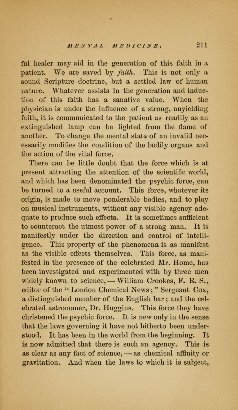 ful healer may aid in the generation of this faith in a patient. We are saved by faith. This is not only a sound Scripture doctrine, but a settled law of human nature. Whatever assists in the generation and induc- tion of this faith has a sanative value. When the physician is under the influence of a strong, unyielding faith, it is communicated to the patient as readily as an extinguished lamp can be lighted from the flame of another. To change the mental stato of an invalid nec- essarily modifies the condition of the bodily organs and the action of the vital force. There can be little doubt that the force which is at present attracting the attention of the scientific world, and which has been denominated the psychic force, can be turned to a useful account. This force, whatever its origin, is made to move ponderable bodies, and to play on musical instruments, without any visible agency ade- quate to produce such effects. It is sometimes sufficient to counteract the utmost power of a strong man. It is manifestly under the direction and control of intelli- gence. This property of the phenomena is as manifest as the visible effects themselves. This force, as mani- fested in the presence of the celebrated Mr. Home, has been investigated and experimented with by three men widely known to science, — William Crookes, F. It. S., editor of the  London Chemical News ; Sergeant Cox, a distinguished member of the English bar ; and the cel- ebrated astronomer, Dr. Huggins. This force they have christened the psychic force. It is new only in the sense that the laws governing it have not hitherto been under- stood. It has been in the world from the beginning. It is now admitted that there is such an agency. This is as clear as any fact of science, — as chemical affinit}^ or gravitation. And when the laws to which it is subject,