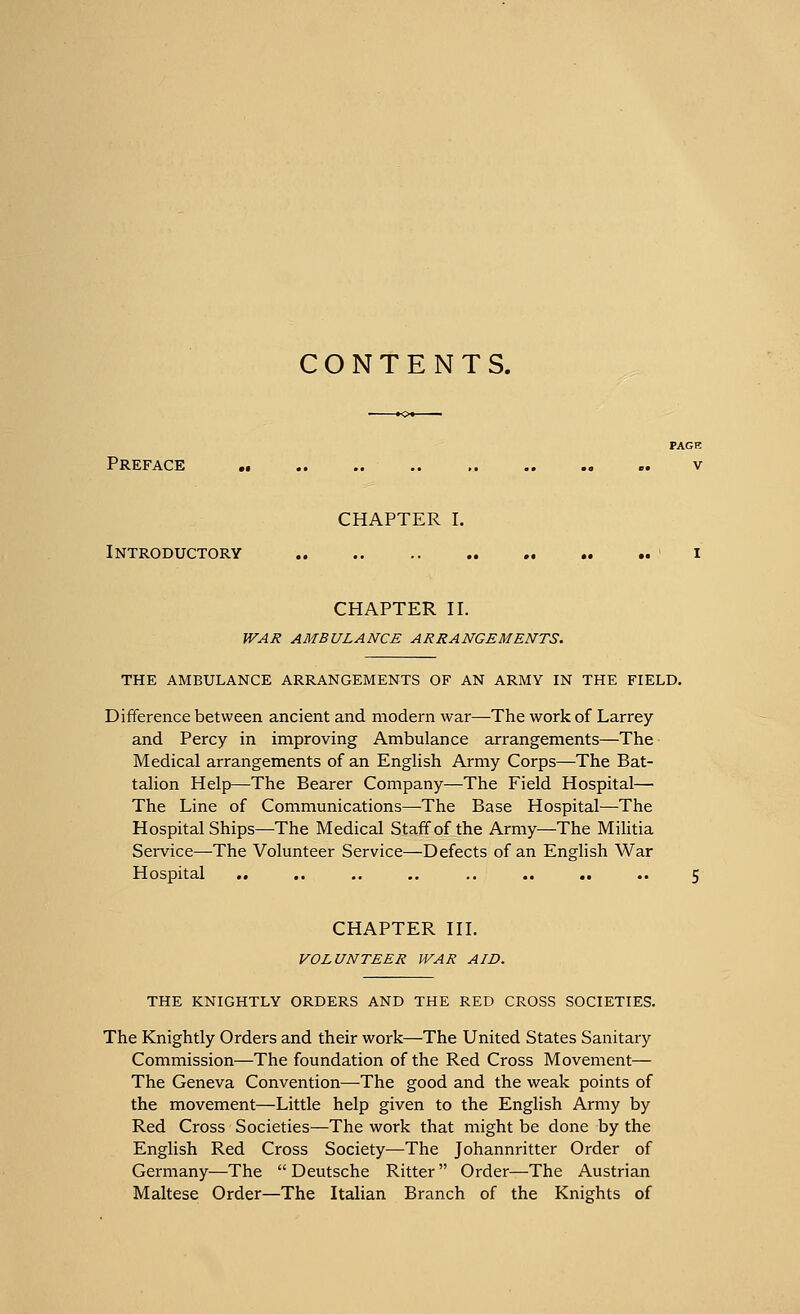 CONTENTS. Preface CHAPTER I. Introductory CHAPTER II. WAR AMBULANCE ARRANGEMENTS. THE AMBULANCE ARRANGEMENTS OF AN ARMY IN THE FIELD. Difference between ancient and modern war—The work of Larrey and Percy in improving Ambulance arrangements—The Medical arrangements of an English Army Corps—The Bat- talion Help—The Bearer Company—The Field Hospital— The Line of Communications—The Base Hospital—The Hospital Ships—The Medical Staff of the Army—The Militia Service—The Volunteer Service—Defects of an English War Hospital CHAPTER III. VOLUNTEER WAR AID. THE KNIGHTLY ORDERS AND THE RED CROSS SOCIETIES. The Knightly Orders and their work—The United States Sanitary Commission—The foundation of the Red Cross Movement— The Geneva Convention—The good and the weak points of the movement—Little help given to the English Army by Red Cross Societies—The work that might be done by the English Red Cross Society—The Johannritter Order of Germany—The  Deutsche Ritter  Order—The Austrian Maltese Order—The Italian Branch of the Knights of