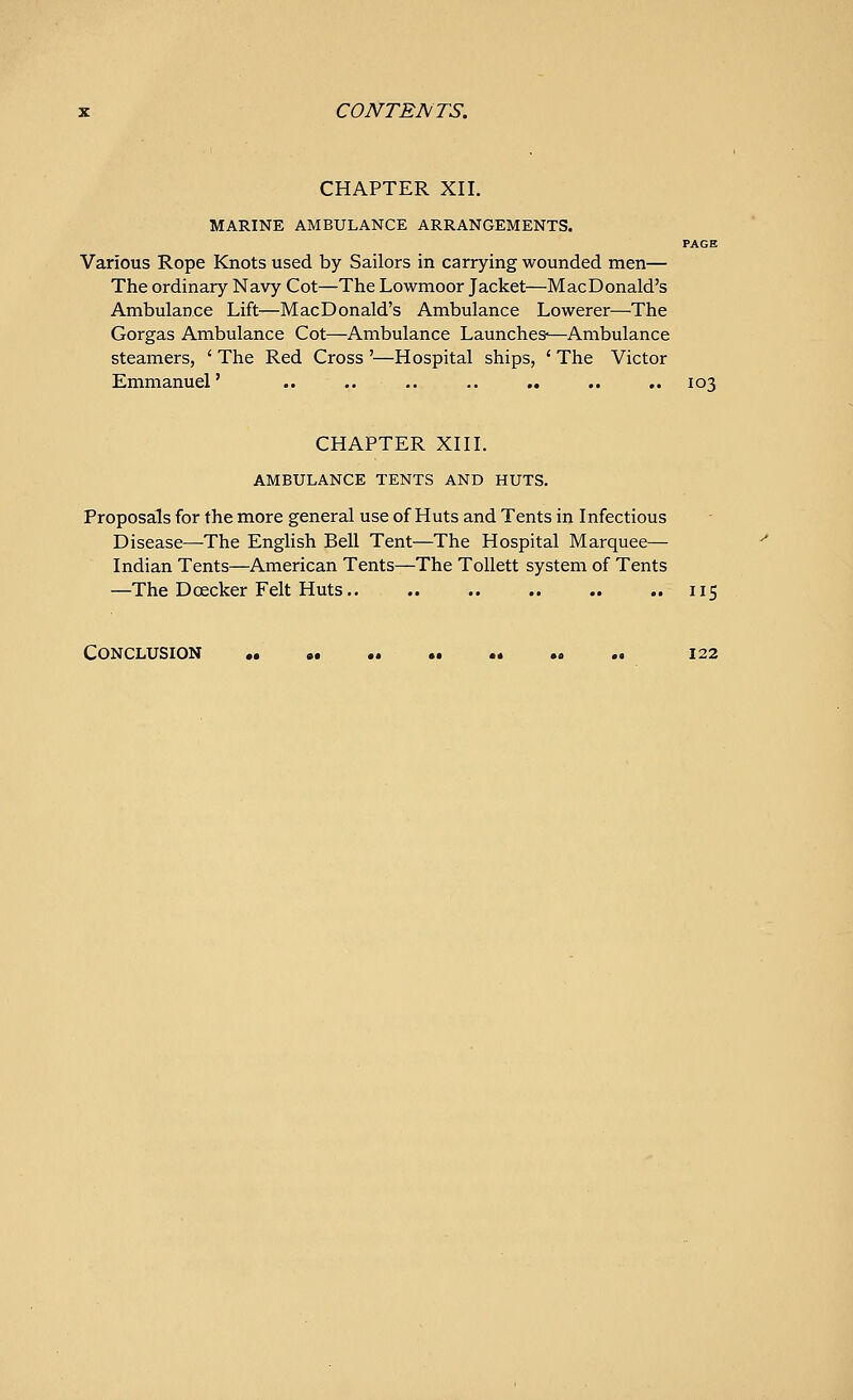 CHAPTER XII. MARINE AMBULANCE ARRANGEMENTS. PAGE Various Rope Knots used by Sailors in carrying wounded men— The ordinary Navy Cot—The Lowmoor Jacket—Mac Donald's Ambulance Lift—MacDonald's Ambulance Lowerer—The Gorgas Ambulance Cot—Ambulance Launches—Ambulance steamers, ' The Red Cross '—Hospital ships, ' The Victor Emmanuel' .. .. .. .. .. .. .. 103 CHAPTER XIII. AMBULANCE TENTS AND HUTS. Proposals for the more general use of Huts and Tents in Infectious Disease—The English Bell Tent—The Hospital Marquee— Indian Tents—American Tents—The Tollett system of Tents —The Dcecker Felt Huts 115 Conclusion •• .. .. .. 122