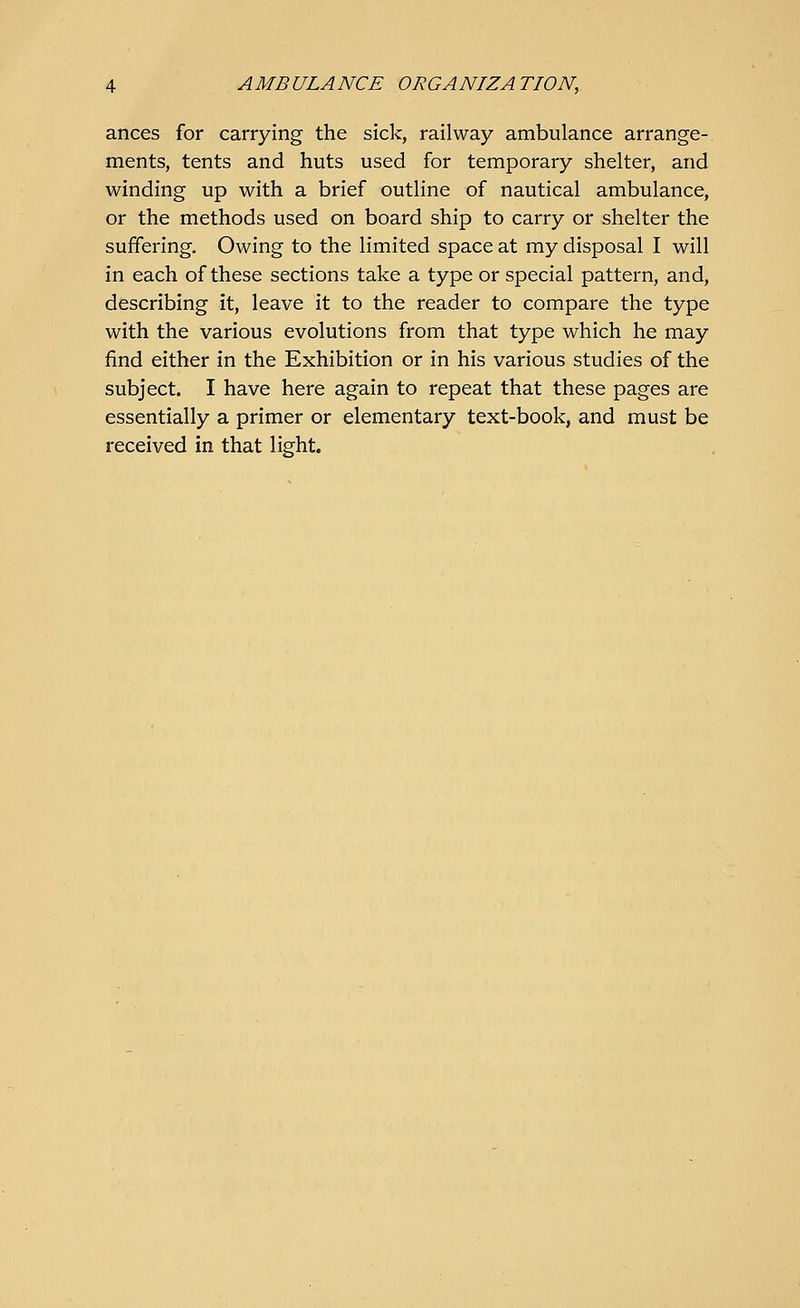 ances for carrying the sick, railway ambulance arrange- ments, tents and huts used for temporary shelter, and winding up with a brief outline of nautical ambulance, or the methods used on board ship to carry or shelter the suffering. Owing to the limited space at my disposal I will in each of these sections take a type or special pattern, and, describing it, leave it to the reader to compare the type with the various evolutions from that type which he may find either in the Exhibition or in his various studies of the subject. I have here again to repeat that these pages are essentially a primer or elementary text-book, and must be received in that light.