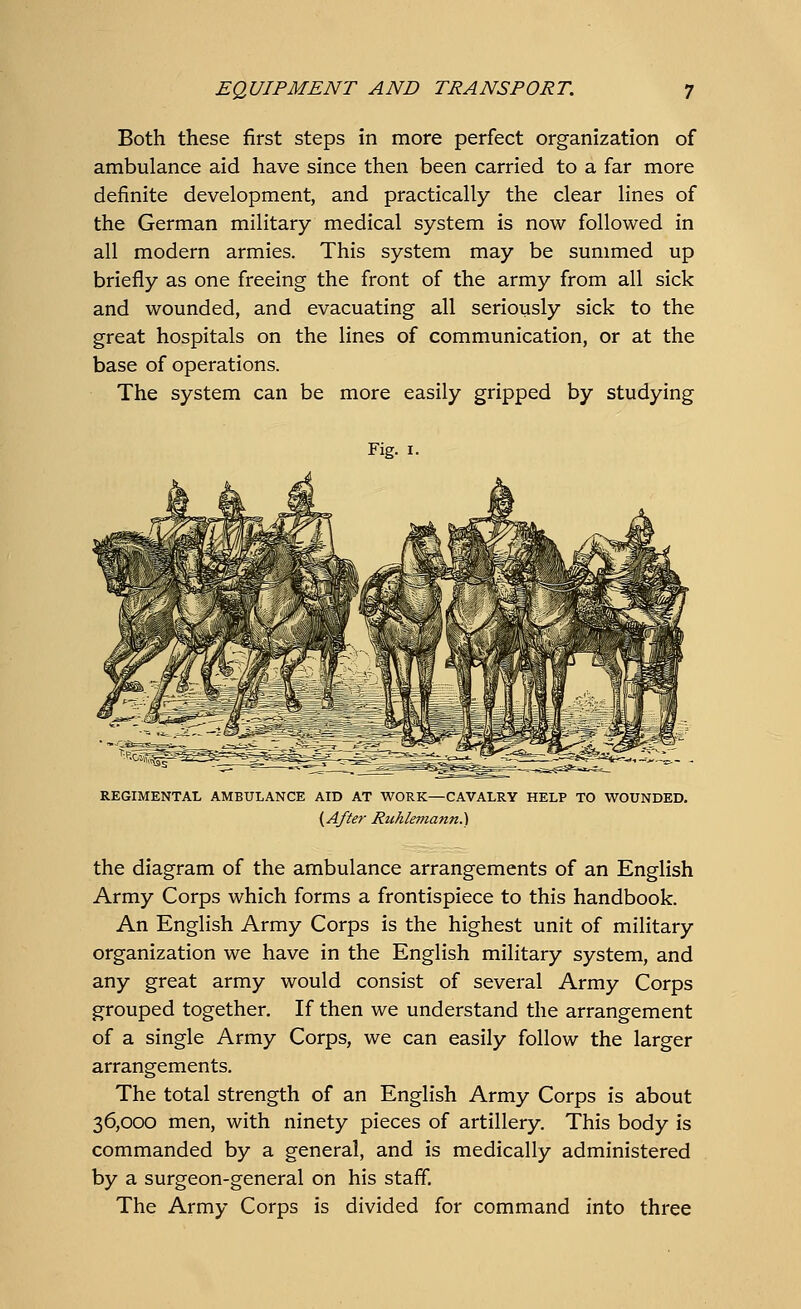Both these first steps in more perfect organization of ambulance aid have since then been carried to a far more definite development, and practically the clear lines of the German military medical system is now followed in all modern armies. This system may be summed up briefly as one freeing the front of the army from all sick and wounded, and evacuating all seriously sick to the great hospitals on the lines of communication, or at the base of operations. The system can be more easily gripped by studying Fig. 1. REGIMENTAL AMBULANCE AID AT WORK—CAVALRY HELP TO WOUNDED. (After Ruhlemann.) the diagram of the ambulance arrangements of an English Army Corps which forms a frontispiece to this handbook. An English Army Corps is the highest unit of military organization we have in the English military system, and any great army would consist of several Army Corps grouped together. If then we understand the arrangement of a single Army Corps, we can easily follow the larger arrangements. The total strength of an English Army Corps is about 36,000 men, with ninety pieces of artillery. This body is commanded by a general, and is medically administered by a surgeon-general on his staff. The Army Corps is divided for command into three