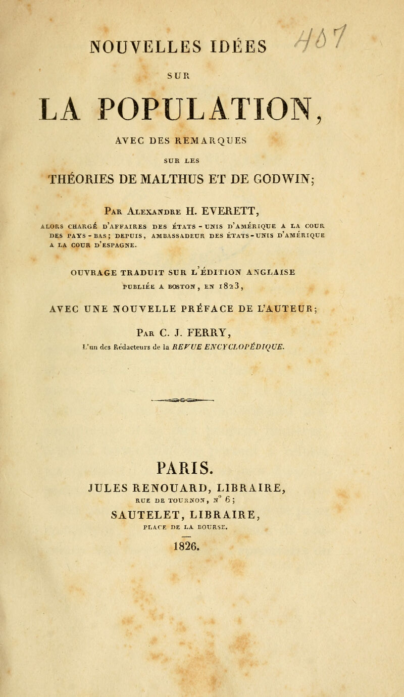 îEs y^ / SUR LA POPULATION AVEC DES REMARQUES Si SUK I.ES THÉORIES DE MALTHUS ET DE GODWIN; Par Alexandre H. EVERETT, ALORS CHARGE d'aFFAIRES DES ETATS - UNIS d'amÉRIQTJE A LA COUR DES PAYS -bas; depuis, ambassadeur des ÉTATS-UNIS d'AMERIQUE A LA COUR d'eSPAGNE, OUVRAGE TRADUIT SUR LEDITlON ANGLAISE PUBLIÉE A BOSTON, EN iSsS, AVEC UNE NOUVELLE PRÉFACE DE L'AUTEUR; Par C. J. FERRY, L'un des Rédacteurs de la REFUE ENCYCLOPÉDIQUE. PARIS. JULES RENOUARD, LIBRAIRE, RUE DE TOURNON, n 6; SAUTELET, LIBRAIRE, PLACE DE LA BOURSE. 1826.