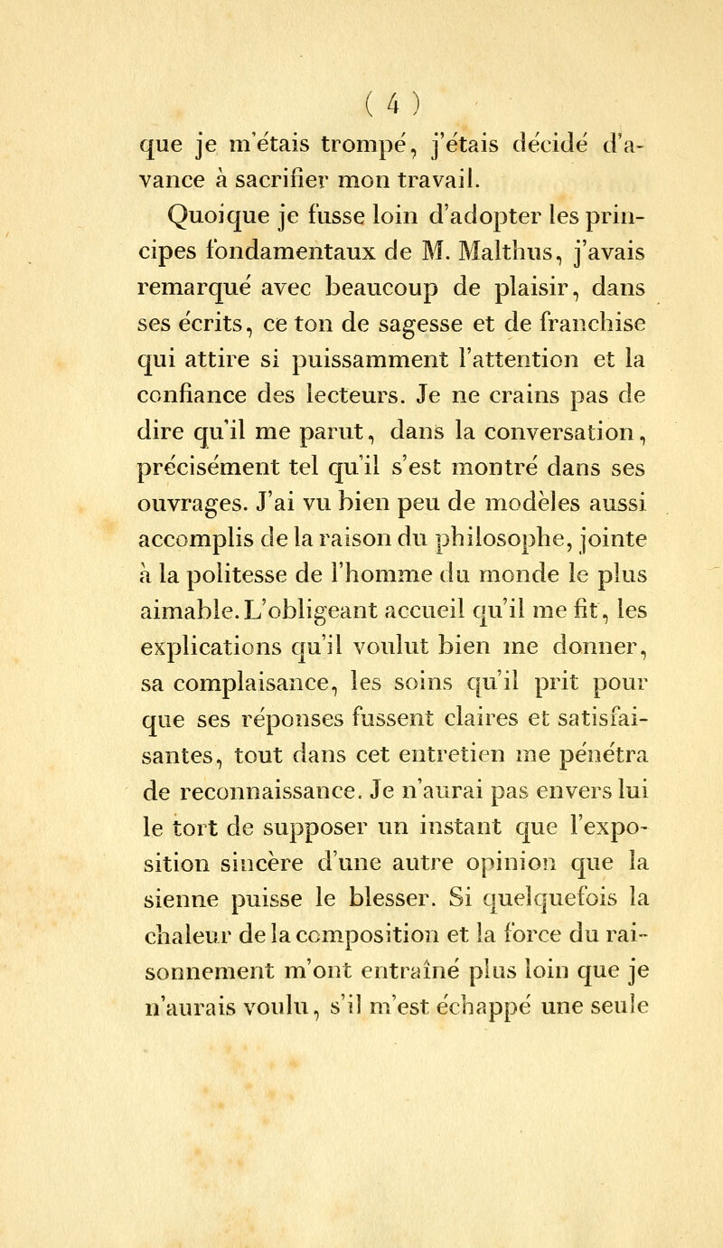 que je m'étais trompé, j'étais décidé d'a- vance à sacrifier mon travail. Quoique je fusse loin d'adopter les prin- cipes fondamentaux de M. Malthus, j'avais remarqué avec beaucoup de plaisir, dans ses écrits, ce ton de sagesse et de franchise qui attire si puissamment l'attention et la confiance des lecteurs. Je ne crains pas de dire qu'il me parut, dans la conversation, précisément tel qu'il s'est montré dans ses ouvrages. J'ai vu bien peu de modèles aussi accomplis de la raison du philosophe, jointe à la politesse de l'homme du monde le plus aimable.L'obligeant accueil qu'il me fit, les explications qu'il voulut bien me donner, sa complaisance, les soins c[u'i} prit pour que ses réponses fussent claires et satisfai- santes, tout dans cet entretien me pénétra de reconnaissance. Je n'aurai pas envers lui le tort de supposer un instant que l'expo- sition sincère d'une autre opinion que la sienne puisse le blesser. Si quelquefois la chaleur de la composition et la force du rai- sonnement m'ont entraîné plus loin que je n'aurais voulu, s'il m'est échappé une seule