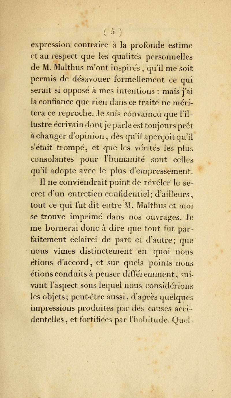 expression contraire à la profonde estime et au respect que les qualités personnelles de M. Malthus m'ont inspires , qu'il me soit permis de désavouer formellement ce qui serait si opposé à mes intentions : mais j'ai la confiance que rien dans ce traité ne méri- tera ce reproche. Je suis convaincu que Fil- lustre écrivain dont je parle est toujours prêt à changer d'opinion, dès qu'il aperçoit qu'il s'était trompé, et que les vérités les plus consolantes pour l'humanité sont celles qu'il adopte avec le plus d'empressement. Il ne conviendrait point de révéler le se- cret d'un entretien confidentiel; d'ailleurs, tout ce qui fut dit entre M. Malthus et moi se trouve imprimé dans nos ouvrages. Je me bornerai donc à dire que tout fut par- faitement éclairci de part et d'autre; que nous vîmes distinctement en quoi nous étions d'accord, et sur quels points nous étions conduits à penser différemment, sui- vant l'aspect sous lequel nous considérions les objets; peut-être aussi, d'après quelques impressions produites par des causes acci- dentelles, et fortifiées par l'habitude. Quel